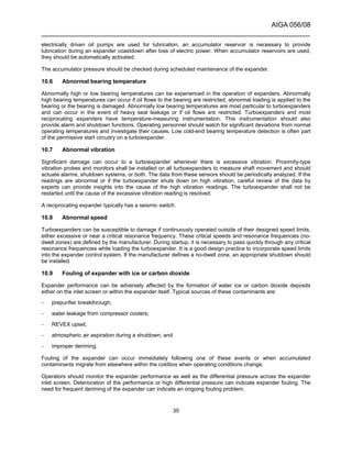 AIGA 056/08
______________________________________________________________________
35
electrically driven oil pumps are used for lubrication, an accumulator reservoir is necessary to provide
lubrication during an expander coastdown after loss of electric power. When accumulator reservoirs are used,
they should be automatically activated.
The accumulator pressure should be checked during scheduled maintenance of the expander.
10.6 Abnormal bearing temperature
Abnormally high or low bearing temperatures can be experienced in the operation of expanders. Abnormally
high bearing temperatures can occur if oil flows to the bearing are restricted, abnormal loading is applied to the
bearing or the bearing is damaged. Abnormally low bearing temperatures are most particular to turboexpanders
and can occur in the event of heavy seal leakage or if oil flows are restricted. Turboexpanders and most
reciprocating expanders have temperature-measuring instrumentation. This instrumentation should also
provide alarm and shutdown functions. Operating personnel should watch for significant deviations from normal
operating temperatures and investigate their causes. Low cold-end bearing temperature detection is often part
of the permissive start circuitry on a turboexpander.
10.7 Abnormal vibration
Significant damage can occur to a turboexpander whenever there is excessive vibration. Proximity-type
vibration probes and monitors shall be installed on all turboexpanders to measure shaft movement and should
actuate alarms, shutdown systems, or both. The data from these sensors should be periodically analyzed. If the
readings are abnormal or if the turboexpander shuts down on high vibration, careful review of the data by
experts can provide insights into the cause of the high vibration readings. The turboexpander shall not be
restarted until the cause of the excessive vibration reading is resolved.
A reciprocating expander typically has a seismic switch.
10.8 Abnormal speed
Turboexpanders can be susceptible to damage if continuously operated outside of their designed speed limits,
either excessive or near a critical resonance frequency. These critical speeds and resonance frequencies (no-
dwell zones) are defined by the manufacturer. During startup, it is necessary to pass quickly through any critical
resonance frequencies while loading the turboexpander. It is a good design practice to incorporate speed limits
into the expander control system. If the manufacturer defines a no-dwell zone, an appropriate shutdown should
be installed.
10.9 Fouling of expander with ice or carbon dioxide
Expander performance can be adversely affected by the formation of water ice or carbon dioxide deposits
either on the inlet screen or within the expander itself. Typical sources of these contaminants are:
– prepurifier breakthrough;
– water leakage from compressor coolers;
– REVEX upset;
– atmospheric air aspiration during a shutdown; and
– improper deriming.
Fouling of the expander can occur immediately following one of these events or when accumulated
contaminants migrate from elsewhere within the coldbox when operating conditions change.
Operators should monitor the expander performance as well as the differential pressure across the expander
inlet screen. Deterioration of the performance or high differential pressure can indicate expander fouling. The
need for frequent deriming of the expander can indicate an ongoing fouling problem.
 