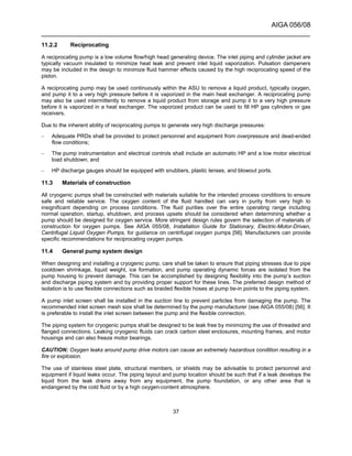 AIGA 056/08
______________________________________________________________________
37
11.2.2 Reciprocating
A reciprocating pump is a low volume flow/high head generating device. The inlet piping and cylinder jacket are
typically vacuum insulated to minimize heat leak and prevent inlet liquid vaporization. Pulsation dampeners
may be included in the design to minimize fluid hammer effects caused by the high reciprocating speed of the
piston.
A reciprocating pump may be used continuously within the ASU to remove a liquid product, typically oxygen,
and pump it to a very high pressure before it is vaporized in the main heat exchanger. A reciprocating pump
may also be used intermittently to remove a liquid product from storage and pump it to a very high pressure
before it is vaporized in a heat exchanger. The vaporized product can be used to fill HP gas cylinders or gas
receivers.
Due to the inherent ability of reciprocating pumps to generate very high discharge pressures:
– Adequate PRDs shall be provided to protect personnel and equipment from overpressure and dead-ended
flow conditions;
– The pump instrumentation and electrical controls shall include an automatic HP and a low motor electrical
load shutdown; and
– HP discharge gauges should be equipped with snubbers, plastic lenses, and blowout ports.
11.3 Materials of construction
All cryogenic pumps shall be constructed with materials suitable for the intended process conditions to ensure
safe and reliable service. The oxygen content of the fluid handled can vary in purity from very high to
insignificant depending on process conditions. The fluid purities over the entire operating range including
normal operation, startup, shutdown, and process upsets should be considered when determining whether a
pump should be designed for oxygen service. More stringent design rules govern the selection of materials of
construction for oxygen pumps. See AIGA 055/08, Installation Guide for Stationary, Electric-Motor-Driven,
Centrifugal Liquid Oxygen Pumps, for guidance on centrifugal oxygen pumps [56]. Manufacturers can provide
specific recommendations for reciprocating oxygen pumps.
11.4 General pump system design
When designing and installing a cryogenic pump, care shall be taken to ensure that piping stresses due to pipe
cooldown shrinkage, liquid weight, ice formation, and pump operating dynamic forces are isolated from the
pump housing to prevent damage. This can be accomplished by designing flexibility into the pump’s suction
and discharge piping system and by providing proper support for these lines. The preferred design method of
isolation is to use flexible connections such as braided flexible hoses at pump tie-in points to the piping system.
A pump inlet screen shall be installed in the suction line to prevent particles from damaging the pump. The
recommended inlet screen mesh size shall be determined by the pump manufacturer (see AIGA 055/08) [56]. It
is preferable to install the inlet screen between the pump and the flexible connection.
The piping system for cryogenic pumps shall be designed to be leak free by minimizing the use of threaded and
flanged connections. Leaking cryogenic fluids can crack carbon steel enclosures, mounting frames, and motor
housings and can also freeze motor bearings.
CAUTION: Oxygen leaks around pump drive motors can cause an extremely hazardous condition resulting in a
fire or explosion.
The use of stainless steel plate, structural members, or shields may be advisable to protect personnel and
equipment if liquid leaks occur. The piping layout and pump location should be such that if a leak develops the
liquid from the leak drains away from any equipment, the pump foundation, or any other area that is
endangered by the cold fluid or by a high oxygen-content atmosphere.
 
