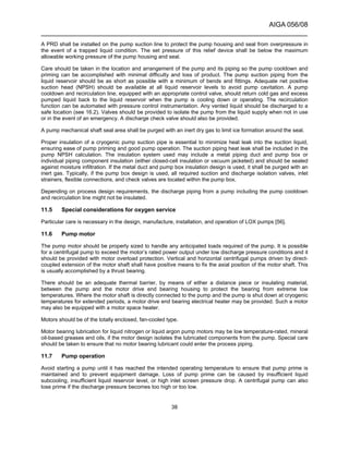 AIGA 056/08
______________________________________________________________________
38
A PRD shall be installed on the pump suction line to protect the pump housing and seal from overpressure in
the event of a trapped liquid condition. The set pressure of this relief device shall be below the maximum
allowable working pressure of the pump housing and seal.
Care should be taken in the location and arrangement of the pump and its piping so the pump cooldown and
priming can be accomplished with minimal difficulty and loss of product. The pump suction piping from the
liquid reservoir should be as short as possible with a minimum of bends and fittings. Adequate net positive
suction head (NPSH) should be available at all liquid reservoir levels to avoid pump cavitation. A pump
cooldown and recirculation line, equipped with an appropriate control valve, should return cold gas and excess
pumped liquid back to the liquid reservoir when the pump is cooling down or operating. The recirculation
function can be automated with pressure control instrumentation. Any vented liquid should be discharged to a
safe location (see 16.2). Valves should be provided to isolate the pump from the liquid supply when not in use
or in the event of an emergency. A discharge check valve should also be provided.
A pump mechanical shaft seal area shall be purged with an inert dry gas to limit ice formation around the seal.
Proper insulation of a cryogenic pump suction pipe is essential to minimize heat leak into the suction liquid,
ensuring ease of pump priming and good pump operation. The suction piping heat leak shall be included in the
pump NPSH calculation. The insulation system used may include a metal piping duct and pump box or
individual piping component insulation (either closed-cell insulation or vacuum jacketed) and should be sealed
against moisture infiltration. If the metal duct and pump box insulation design is used, it shall be purged with an
inert gas. Typically, if the pump box design is used, all required suction and discharge isolation valves, inlet
strainers, flexible connections, and check valves are located within the pump box.
Depending on process design requirements, the discharge piping from a pump including the pump cooldown
and recirculation line might not be insulated.
11.5 Special considerations for oxygen service
Particular care is necessary in the design, manufacture, installation, and operation of LOX pumps [56].
11.6 Pump motor
The pump motor should be properly sized to handle any anticipated loads required of the pump. It is possible
for a centrifugal pump to exceed the motor’s rated power output under low discharge pressure conditions and it
should be provided with motor overload protection. Vertical and horizontal centrifugal pumps driven by direct-
coupled extension of the motor shaft shall have positive means to fix the axial position of the motor shaft. This
is usually accomplished by a thrust bearing.
There should be an adequate thermal barrier, by means of either a distance piece or insulating material,
between the pump and the motor drive end bearing housing to protect the bearing from extreme low
temperatures. Where the motor shaft is directly connected to the pump and the pump is shut down at cryogenic
temperatures for extended periods, a motor drive end bearing electrical heater may be provided. Such a motor
may also be equipped with a motor space heater.
Motors should be of the totally enclosed, fan-cooled type.
Motor bearing lubrication for liquid nitrogen or liquid argon pump motors may be low temperature-rated, mineral
oil-based greases and oils, if the motor design isolates the lubricated components from the pump. Special care
should be taken to ensure that no motor bearing lubricant could enter the process piping.
11.7 Pump operation
Avoid starting a pump until it has reached the intended operating temperature to ensure that pump prime is
maintained and to prevent equipment damage. Loss of pump prime can be caused by insufficient liquid
subcooling, insufficient liquid reservoir level, or high inlet screen pressure drop. A centrifugal pump can also
lose prime if the discharge pressure becomes too high or too low.
 