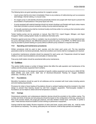 AIGA 056/08
______________________________________________________________________
39
The following items are good operating practices for cryogenic pumps:
– Liquid pumps shall be shut down immediately if there is any evidence of malfunctioning such as excessive
seal leakage, internal rubbing, or unusual noise;
– An oxygen pump in cold standby should be periodically drained and purged with fresh liquid to prevent the
accumulation of hydrocarbons in the pump liquid over time;
– A pump equipped with external bearings should not remain shutdown and flooded with liquid unless means
have been provided to prevent excessive cooling of pump external bearings; and
– A manually operated pump shall be monitored locally at all times while it is running so that corrective action
can be taken as required.
Tanker loading pumps can be automatic or manual. See CGA P-31, Liquid Oxygen, Nitrogen, and Argon
Cryogenic Tanker Loading System Guide, for additional information [57].
Protection against pump loss of flow or cavitation may be provided by monitoring for low motor electrical load,
low pump discharge pressure, low differential pressure across the pump, or low NPSH. An NPSH device also
may be provided to prevent starting of a pump without sufficient pump cooldown or required inlet head.
11.8 Operating and maintenance procedures
Written procedures shall be used to start, operate, and shut down each pump unit. The key operating
parameters shall be monitored periodically. Abnormal conditions and trends shall be investigated and resolved.
A preventive maintenance schedule should be prepared for each pump unit. Frequencies should be based
initially on vendor recommendations and eventually on historical data.
Free pump shaft rotation should be ascertained after pump maintenance.
12 Coldbox
This section briefly reviews a number of design factors that affect the safe operation and maintenance of the
coldbox and the process equipment that it contains.
Additional information on the design and operation of specific coldbox equipment can be found in AIGA 057/08;
AIGA 035/06; and CGA G-4.8, Safe Use of Aluminium-Structured Packing for Oxygen Distillation
(EIGA Doc. 701/04) [2, 38, 58].
12.1 Foundations
Monolithic foundations should be used for all coldboxes and be consistent with local codes including seismic
and wind loading requirements.
Provisions for initial or future heating of foundations (forced or ambient heating) should be included in the initial
design to prevent frost heaving caused by cold from cryogenic equipment. Thermocouples installed in
foundations can be helpful to detect abnormal temperature conditions.
12.2 Casings
Overpressure protection and underpressure detection devices should be provided on the coldbox casing. The
number and kinds of devices and set pressures should be based on the configuration of the box, pressure and
flow of the process stream, the purge gas pressure, and also whether mineral wool, vermiculite, or perlite is
used. These devices should be located to avoid venting on personnel or equipment.
Casings shall be kept sealed. Routine inspection of valve seal boots, access panel seals, etc., shall be made
and repaired as necessary. The casing, particularly the roof sections, shall be kept painted and watertight.
 