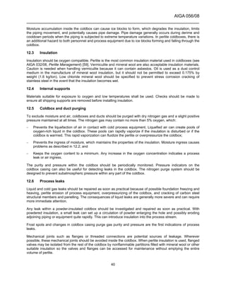 AIGA 056/08
______________________________________________________________________
40
Moisture accumulation inside the coldbox can cause ice blocks to form, which degrades the insulation, limits
the piping movement, and potentially causes pipe damage. Pipe damage generally occurs during derime and
cooldown periods when the piping is subjected to extreme temperature variations. In perlite coldboxes, there is
an additional hazard to both personnel and process equipment due to ice blocks forming and falling through the
coldbox.
12.3 Insulation
Insulation should be oxygen compatible. Perlite is the most common insulation material used in coldboxes (see
AIGA 032/08, Perlite Management) [59]. Vermiculite and mineral wool are also acceptable insulation materials.
Caution is needed when handling vermiculite because it can contain asbestos. Oil is used as a dust control
medium in the manufacture of mineral wool insulation, but it should not be permitted to exceed 0.175% by
weight (1.6 kg/ton). Low chloride mineral wool should be specified to prevent stress corrosion cracking of
stainless steel in the event that the insulation becomes wet.
12.4 Internal supports
Materials suitable for exposure to oxygen and low temperatures shall be used. Checks should be made to
ensure all shipping supports are removed before installing insulation.
12.5 Coldbox and duct purging
To exclude moisture and air, coldboxes and ducts should be purged with dry nitrogen gas and a slight positive
pressure maintained at all times. The nitrogen gas may contain no more than 5% oxygen, which:
– Prevents the liquefaction of air in contact with cold process equipment. Liquefied air can create pools of
oxygen-rich liquid in the coldbox. These pools can rapidly vaporize if the insulation is disturbed or if the
coldbox is warmed. This rapid vaporization can fluidize the perlite or overpressurize the coldbox;
– Prevents the ingress of moisture, which maintains the properties of the insulation. Moisture ingress causes
problems as described in 12.2; and
– Keeps the oxygen content to a minimum. Any increase in the oxygen concentration indicates a process
leak or air ingress.
The purity and pressure within the coldbox should be periodically monitored. Pressure indicators on the
coldbox casing can also be useful for detecting leaks in the coldbox. The nitrogen purge system should be
designed to prevent subatmospheric pressure within any part of the coldbox.
12.6 Process leaks
Liquid and cold gas leaks should be repaired as soon as practical because of possible foundation freezing and
heaving, perlite erosion of process equipment, overpressurizing of the coldbox, and cracking of carbon steel
structural members and panelling. The consequences of liquid leaks are generally more severe and can require
more immediate attention.
Any leak within a powder-insulated coldbox should be investigated and repaired as soon as practical. With
powdered insulation, a small leak can set up a circulation of powder enlarging the hole and possibly eroding
adjoining piping or equipment quite rapidly. This can introduce insulation into the process stream.
Frost spots and changes in coldbox casing purge gas purity and pressure are the first indications of process
leaks.
Mechanical joints such as flanges or threaded connections are potential sources of leakage. Wherever
possible, these mechanical joints should be avoided inside the coldbox. When perlite insulation is used, flanged
valves may be isolated from the rest of the coldbox by nonflammable partitions filled with mineral wool or other
suitable insulation so the valves and flanges can be accessed for maintenance without emptying the entire
volume of perlite.
 