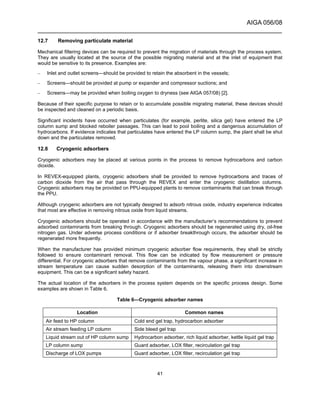 AIGA 056/08
______________________________________________________________________
41
12.7 Removing particulate material
Mechanical filtering devices can be required to prevent the migration of materials through the process system.
They are usually located at the source of the possible migrating material and at the inlet of equipment that
would be sensitive to its presence. Examples are:
– Inlet and outlet screens—should be provided to retain the absorbent in the vessels;
– Screens—should be provided at pump or expander and compressor suctions; and
– Screens—may be provided when boiling oxygen to dryness (see AIGA 057/08) [2].
Because of their specific purpose to retain or to accumulate possible migrating material, these devices should
be inspected and cleaned on a periodic basis.
Significant incidents have occurred when particulates (for example, perlite, silica gel) have entered the LP
column sump and blocked reboiler passages. This can lead to pool boiling and a dangerous accumulation of
hydrocarbons. If evidence indicates that particulates have entered the LP column sump, the plant shall be shut
down and the particulates removed.
12.8 Cryogenic adsorbers
Cryogenic adsorbers may be placed at various points in the process to remove hydrocarbons and carbon
dioxide.
In REVEX-equipped plants, cryogenic adsorbers shall be provided to remove hydrocarbons and traces of
carbon dioxide from the air that pass through the REVEX and enter the cryogenic distillation columns.
Cryogenic adsorbers may be provided on PPU-equipped plants to remove contaminants that can break through
the PPU.
Although cryogenic adsorbers are not typically designed to adsorb nitrous oxide, industry experience indicates
that most are effective in removing nitrous oxide from liquid streams.
Cryogenic adsorbers should be operated in accordance with the manufacturer’s recommendations to prevent
adsorbed contaminants from breaking through. Cryogenic adsorbers should be regenerated using dry, oil-free
nitrogen gas. Under adverse process conditions or if adsorber breakthrough occurs, the adsorber should be
regenerated more frequently.
When the manufacturer has provided minimum cryogenic adsorber flow requirements, they shall be strictly
followed to ensure contaminant removal. This flow can be indicated by flow measurement or pressure
differential. For cryogenic adsorbers that remove contaminants from the vapour phase, a significant increase in
stream temperature can cause sudden desorption of the contaminants, releasing them into downstream
equipment. This can be a significant safety hazard.
The actual location of the adsorbers in the process system depends on the specific process design. Some
examples are shown in Table 6.
Table 6—Cryogenic adsorber names
Location Common names
Air feed to HP column Cold end gel trap, hydrocarbon adsorber
Air stream feeding LP column Side bleed gel trap
Liquid stream out of HP column sump Hydrocarbon adsorber, rich liquid adsorber, kettle liquid gel trap
LP column sump Guard adsorber, LOX filter, recirculation gel trap
Discharge of LOX pumps Guard adsorber, LOX filter, recirculation gel trap
 