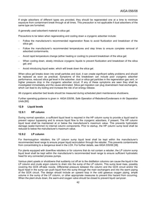 AIGA 056/08
______________________________________________________________________
42
If single adsorbers of different types are provided, they should be regenerated one at a time to minimize
exposure from contaminant break through at all times. This precaution is not applicable if dual adsorbers of the
same type are furnished.
A generally used adsorbent material is silica gel.
Precautions to be taken when regenerating and cooling down a cryogenic adsorber include:
– Follow the manufacturer’s recommended regeneration flows to avoid fluidization and breakdown of the
silica gel;
– Follow the manufacturer’s recommended temperatures and step times to ensure complete removal of
adsorbed contaminants;
– Avoid rapid temperature change (either heating or cooling) to prevent breakdown of the silica gel;
– When cooling down, slowly introduce cryogenic liquids to prevent fluidization and breakdown of the silica
gel; and
– Avoid introducing liquid water, which will break down the silica gel.
When silica gel breaks down into small particles and dust, it can create significant safety problems and should
be replaced as soon as practical. Symptoms of this breakdown can include poor cryogenic adsorber
performance, reduced silica gel level in the adsorber, dust or silica gel particles in the regeneration gas vent, or
higher pressure drop in the cryogenic adsorber circuit. If any of these symptoms are seen they shall be
investigated immediately and the cause eliminated. Silica gel migration can plug downstream heat exchangers,
which can lead to dry boiling and increase the risk of an energy release.
All cryogenic adsorber bed levels should be measured during scheduled plant maintenance shutdowns.
Further operating guidance is given in AIGA 035/06, Safe Operation of Reboilers/Condensers in Air Separation
Units [60].
12.9 Liquid levels
12.9.1 HP column
During normal operation, a sufficient liquid level is required in the HP column sump to provide a liquid seal to
prevent vapour bypassing and to ensure liquid flow to the cryogenic adsorbers, if present. The HP column
liquid level shall be maintained at or below the manufacturer’s maximum value. This prevents hydrostatic
damage (water-hammer) to internal column components. Prior to startup, the HP column sump level shall be
reduced to below the manufacturer’s maximum value.
12.9.2 LP column
For thermosyphon reboilers, the LP column sump liquid level shall be kept within the manufacturer’s
recommended level range to ensure proper liquid recirculation through the reboiler. This prevents contaminants
from concentrating to a dangerous level in the LOX. For further details, see AIGA 035/06 [38].
For plants equipped with downflow reboilers or for columns that do not contain a reboiler, the LP column sump
liquid level shall be kept within the manufacturer’s recommended level range to ensure sufficient hydrostatic
head for any connected process pumps.
Various plant upsets or shutdowns that suddenly cut off air to the distillation columns can cause the liquid in the
LP column and crude argon column to drain into the sump of the LP column. This sump level rises, possibly
covering the GOX off-take nozzle. Differential pressure between the column and the GOX circuit and/or the
liquid head in the sump can push liquid from the sump through the main exchangers and into the warm piping
of the GOX circuit. The design should include an upward loop in the cold gaseous oxygen piping, ample
volume in the sump of the LP column, or other appropriate measures to prevent this hazard from occurring.
When the plant shuts down, the warm-end oxygen valve should be closed to prevent liquid carryover.
 