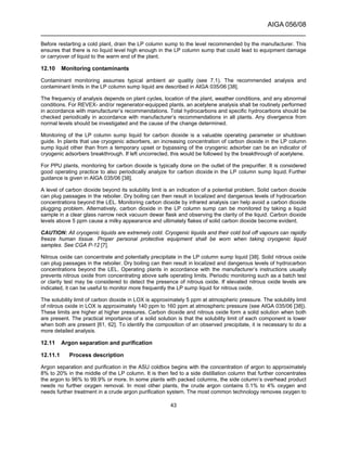 AIGA 056/08
______________________________________________________________________
43
Before restarting a cold plant, drain the LP column sump to the level recommended by the manufacturer. This
ensures that there is no liquid level high enough in the LP column sump that could lead to equipment damage
or carryover of liquid to the warm end of the plant.
12.10 Monitoring contaminants
Contaminant monitoring assumes typical ambient air quality (see 7.1). The recommended analysis and
contaminant limits in the LP column sump liquid are described in AIGA 035/06 [38].
The frequency of analysis depends on plant cycles, location of the plant, weather conditions, and any abnormal
conditions. For REVEX- and/or regenerator-equipped plants, an acetylene analysis shall be routinely performed
in accordance with manufacturer’s recommendations. Total hydrocarbons and specific hydrocarbons should be
checked periodically in accordance with manufacturer’s recommendations in all plants. Any divergence from
normal levels should be investigated and the cause of the change determined.
Monitoring of the LP column sump liquid for carbon dioxide is a valuable operating parameter or shutdown
guide. In plants that use cryogenic adsorbers, an increasing concentration of carbon dioxide in the LP column
sump liquid other than from a temporary upset or bypassing of the cryogenic adsorber can be an indicator of
cryogenic adsorbers breakthrough. If left uncorrected, this would be followed by the breakthrough of acetylene.
For PPU plants, monitoring for carbon dioxide is typically done on the outlet of the prepurifier. It is considered
good operating practice to also periodically analyze for carbon dioxide in the LP column sump liquid. Further
guidance is given in AIGA 035/06 [38].
A level of carbon dioxide beyond its solubility limit is an indication of a potential problem. Solid carbon dioxide
can plug passages in the reboiler. Dry boiling can then result in localized and dangerous levels of hydrocarbon
concentrations beyond the LEL. Monitoring carbon dioxide by infrared analysis can help avoid a carbon dioxide
plugging problem. Alternatively, carbon dioxide in the LP column sump can be monitored by taking a liquid
sample in a clear glass narrow neck vacuum dewar flask and observing the clarity of the liquid. Carbon dioxide
levels above 5 ppm cause a milky appearance and ultimately flakes of solid carbon dioxide become evident.
CAUTION: All cryogenic liquids are extremely cold. Cryogenic liquids and their cold boil off vapours can rapidly
freeze human tissue. Proper personal protective equipment shall be worn when taking cryogenic liquid
samples. See CGA P-12 [7].
Nitrous oxide can concentrate and potentially precipitate in the LP column sump liquid [38]. Solid nitrous oxide
can plug passages in the reboiler. Dry boiling can then result in localized and dangerous levels of hydrocarbon
concentrations beyond the LEL. Operating plants in accordance with the manufacturer’s instructions usually
prevents nitrous oxide from concentrating above safe operating limits. Periodic monitoring such as a batch test
or clarity test may be considered to detect the presence of nitrous oxide. If elevated nitrous oxide levels are
indicated, it can be useful to monitor more frequently the LP sump liquid for nitrous oxide.
The solubility limit of carbon dioxide in LOX is approximately 5 ppm at atmospheric pressure. The solubility limit
of nitrous oxide in LOX is approximately 140 ppm to 160 ppm at atmospheric pressure (see AIGA 035/06 [38]).
These limits are higher at higher pressures. Carbon dioxide and nitrous oxide form a solid solution when both
are present. The practical importance of a solid solution is that the solubility limit of each component is lower
when both are present [61, 62]. To identify the composition of an observed precipitate, it is necessary to do a
more detailed analysis.
12.11 Argon separation and purification
12.11.1 Process description
Argon separation and purification in the ASU coldbox begins with the concentration of argon to approximately
8% to 20% in the middle of the LP column. It is then fed to a side distillation column that further concentrates
the argon to 96% to 99.9% or more. In some plants with packed columns, the side column’s overhead product
needs no further oxygen removal. In most other plants, the crude argon contains 0.1% to 4% oxygen and
needs further treatment in a crude argon purification system. The most common technology removes oxygen to
 