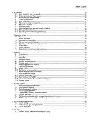 AIGA 056/08
______________________________________________________________________
10 Expanders .................................................................................................................................................... 32
10.1 Loss of loading and overspeed.......................................................................................................... 32
10.2 Oil contamination of the process ....................................................................................................... 33
10.3 Abnormally low temperatures............................................................................................................ 34
10.4 Solids in gas stream .......................................................................................................................... 34
10.5 Loss of lubrication.............................................................................................................................. 34
10.6 Abnormal bearing temperature.......................................................................................................... 35
10.7 Abnormal vibration............................................................................................................................. 35
10.8 Abnormal speed ................................................................................................................................ 35
10.9 Fouling of expander with ice or carbon dioxide .................................................................................35
10.10 Startup and shutdown ....................................................................................................................... 36
10.11 Operating and maintenance procedures ...........................................................................................36
11 Cryogenic pumps ......................................................................................................................................... 36
11.1 General.............................................................................................................................................. 36
11.2 Types of pumps................................................................................................................................. 36
11.3 Materials of construction.................................................................................................................... 37
11.4 General pump system design............................................................................................................ 37
11.5 Special considerations for oxygen service ........................................................................................ 38
11.6 Pump motor....................................................................................................................................... 38
11.7 Pump operation ................................................................................................................................. 38
11.8 Operating and maintenance procedures ...........................................................................................39
12 Coldbox ........................................................................................................................................................ 39
12.1 Foundations....................................................................................................................................... 39
12.2 Casings.............................................................................................................................................. 39
12.3 Insulation ........................................................................................................................................... 40
12.4 Internal supports................................................................................................................................ 40
12.5 Coldbox and duct purging.................................................................................................................. 40
12.6 Process leaks .................................................................................................................................... 40
12.7 Removing particulate material........................................................................................................... 41
12.8 Cryogenic adsorbers ......................................................................................................................... 41
12.9 Liquid levels....................................................................................................................................... 42
12.10 Monitoring contaminants ................................................................................................................... 43
12.11 Argon separation and purification...................................................................................................... 43
12.12 Noncondensable purge ..................................................................................................................... 44
12.13 Coldbox cleaning............................................................................................................................... 45
12.14 Safe holding time for LOX ................................................................................................................. 45
12.15 Liquefaction of air in the main heat exchanger.................................................................................. 45
12.16 Process upsets.................................................................................................................................. 45
13 Control systems............................................................................................................................................ 46
13.1 Instrumented systems functions........................................................................................................ 46
13.2 Critical safety systems....................................................................................................................... 47
13.3 Operational safety systems ............................................................................................................... 47
13.4 Routine plant operation ..................................................................................................................... 48
13.5 Unattended or partially attended operation ....................................................................................... 48
13.6 Remote operation.............................................................................................................................. 48
13.7 Additional considerations for computer-based control systems ........................................................ 49
13.8 Additional considerations for failsafe systems................................................................................... 49
14 Product handling equipment......................................................................................................................... 50
14.1 Liquid storage.................................................................................................................................... 50
14.2 High pressure gas storage vessels ................................................................................................... 51
14.3 Liquid vaporizers ............................................................................................................................... 51
15 Plant piping................................................................................................................................................... 51
15.1 General design considerations for plant piping .................................................................................51
 