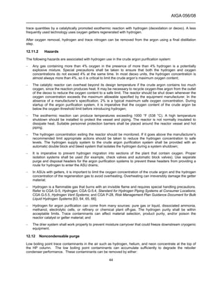 AIGA 056/08
______________________________________________________________________
44
trace quantities by a catalytically promoted exothermic reaction with hydrogen (deoxidation or deoxo). A less
frequently used technology uses oxygen getters regenerated with hydrogen.
After oxygen removal, hydrogen and trace nitrogen can be removed from the argon using a final distillation
step.
12.11.2 Hazards
The following hazards are associated with hydrogen use in the crude argon purification system:
– Any gas containing more than 4% oxygen in the presence of more than 4% hydrogen is a potentially
explosive mixture. Special precautions shall be taken to ensure that both the hydrogen and oxygen
concentrations do not exceed 4% at the same time. In most deoxo units, the hydrogen concentration is
almost always more than 4%, so it is critical to limit the crude argon’s maximum oxygen content;
– The catalytic reactor can overheat beyond its design temperature if the crude argon contains too much
oxygen, since the reaction produces heat. It may be necessary to recycle oxygen-free argon from the outlet
of the deoxo to reduce the oxygen content to a safe limit. The reactor should be shut down whenever the
oxygen concentration exceeds the maximum allowable specified by the equipment manufacturer. In the
absence of a manufacturer’s specification, 2% is a typical maximum safe oxygen concentration. During
startup of the argon purification system, it is imperative that the oxygen content of the crude argon be
below the oxygen threshold limit before introducing hydrogen;
– The exothermic reaction can produce temperatures exceeding 1000 °F (538 °C). A high temperature
shutdown should be installed to protect the vessel and piping. The reactor is not normally insulated to
dissipate heat. Suitable personnel protection barriers shall be placed around the reactor vessel and hot
piping;
– The hydrogen concentration exiting the reactor should be monitored. If it goes above the manufacturer’s
recommended limit appropriate actions should be taken to reduce the hydrogen concentration to safe
levels. The hydrogen supply system to the crude argon purification system shall be provided with an
automatic double block and bleed system that isolates the hydrogen during a system shutdown;
– It is imperative to prevent hydrogen migration into sections of the plant that contain oxygen. Proper
isolation systems shall be used (for example, check valves and automatic block valves). Use separate
purge and disposal headers for the argon purification systems to prevent these headers from providing a
route for hydrogen to enter the ASU drains;
– In ASUs with getters, it is important to limit the oxygen concentration of the crude argon and the hydrogen
concentration of the regeneration gas to avoid overheating. Overheating can irreversibly damage the getter
material;
– Hydrogen is a flammable gas that burns with an invisible flame and requires special handling precautions.
Refer to CGA G-5, Hydrogen; CGA G-5.4, Standard for Hydrogen Piping Systems at Consumer Locations;
CGA G-5.5, Hydrogen Vent Systems; and CGA P-28, Risk Management Plan Guidance Document for Bulk
Liquid Hydrogen Systems [63, 64, 65, 66];
– Hydrogen for argon purification can come from many sources: pure gas or liquid, dissociated ammonia,
methanol, electrolytic cells, or refinery or chemical plant off-gas. The hydrogen purity shall be within
acceptable limits. Trace contaminants can affect material selection, product purity, and/or poison the
reactor catalyst or getter material; and
– The drier system shall work properly to prevent moisture carryover that could freeze downstream cryogenic
equipment.
12.12 Noncondensable purge
Low boiling point trace contaminants in the air such as hydrogen, helium, and neon concentrate at the top of
the HP column. The low boiling point contaminants can accumulate sufficiently to degrade the reboiler
condenser performance. These contaminants can be removed by either:
 
