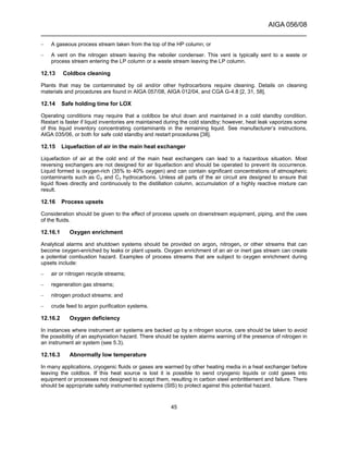 AIGA 056/08
______________________________________________________________________
45
– A gaseous process stream taken from the top of the HP column; or
– A vent on the nitrogen stream leaving the reboiler condenser. This vent is typically sent to a waste or
process stream entering the LP column or a waste stream leaving the LP column.
12.13 Coldbox cleaning
Plants that may be contaminated by oil and/or other hydrocarbons require cleaning. Details on cleaning
materials and procedures are found in AIGA 057/08, AIGA 012/04, and CGA G-4.8 [2, 31, 58].
12.14 Safe holding time for LOX
Operating conditions may require that a coldbox be shut down and maintained in a cold standby condition.
Restart is faster if liquid inventories are maintained during the cold standby; however, heat leak vaporizes some
of this liquid inventory concentrating contaminants in the remaining liquid. See manufacturer’s instructions,
AIGA 035/06, or both for safe cold standby and restart procedures [38].
12.15 Liquefaction of air in the main heat exchanger
Liquefaction of air at the cold end of the main heat exchangers can lead to a hazardous situation. Most
reversing exchangers are not designed for air liquefaction and should be operated to prevent its occurrence.
Liquid formed is oxygen-rich (35% to 40% oxygen) and can contain significant concentrations of atmospheric
contaminants such as C2 and C3 hydrocarbons. Unless all parts of the air circuit are designed to ensure that
liquid flows directly and continuously to the distillation column, accumulation of a highly reactive mixture can
result.
12.16 Process upsets
Consideration should be given to the effect of process upsets on downstream equipment, piping, and the uses
of the fluids.
12.16.1 Oxygen enrichment
Analytical alarms and shutdown systems should be provided on argon, nitrogen, or other streams that can
become oxygen-enriched by leaks or plant upsets. Oxygen enrichment of an air or inert gas stream can create
a potential combustion hazard. Examples of process streams that are subject to oxygen enrichment during
upsets include:
– air or nitrogen recycle streams;
– regeneration gas streams;
– nitrogen product streams; and
– crude feed to argon purification systems.
12.16.2 Oxygen deficiency
In instances where instrument air systems are backed up by a nitrogen source, care should be taken to avoid
the possibility of an asphyxiation hazard. There should be system alarms warning of the presence of nitrogen in
an instrument air system (see 5.3).
12.16.3 Abnormally low temperature
In many applications, cryogenic fluids or gases are warmed by other heating media in a heat exchanger before
leaving the coldbox. If this heat source is lost it is possible to send cryogenic liquids or cold gases into
equipment or processes not designed to accept them, resulting in carbon steel embrittlement and failure. There
should be appropriate safety instrumented systems (SIS) to protect against this potential hazard.
 