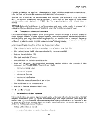 AIGA 056/08
______________________________________________________________________
46
Examples of processes that are subject to low temperature upsets include processes that boil pressurized LOX
in the main heat exchanger and process gases exiting coldbox heat exchangers.
When the plant is shut down, the warm-end valves shall be closed. If the shutdown is longer than several
hours, the warm-end temperatures shall be monitored to ensure that they stay above the product piping
embrittlement temperature (typically –20 °F [–29 °C]). If the temperatures get too cold, the liquid should be
drained.
WARNING: Carbon steel embrittlement by cold temperatures could rupture piping, resulting in personnel injury
or equipment damage. Special care should be taken to ensure that embrittlement does not occur.
12.16.4 Other process upsets and shutdowns
Certain abnormal operating conditions should initiate prompt corrective measures to return the coldbox to
normal operating conditions. If normal operating conditions cannot be reestablished within a specified time the
coldbox shall be shut down. Continued abnormal operation can result in injury to personnel, damage to
equipment, or significant off-site consequences. The time required to return to normal operating conditions is
established by the manufacturer and varies for each abnormal operating condition.
Abnormal operating conditions that can lead to a shutdown can include:
– High hydrocarbon and/or acetylene concentrations in the LP column sump liquid [38];
– High carbon dioxide in the LP column sump liquid and/or prepurifier outlet [38];
– Low and high reboiler level [38];
– High liquid level in the HP column;
– Low liquid purge rate from the reboiler sump [38];
– Pump LOX exchanger. Each manufacturer establishes operating limits for safe operation of these
exchangers (see AIGA 057/08 [2]). These limits can include:
– minimum oxygen pressure
– minimum air pressure
– minimum air flow rate
– minimum oxygen flow rate
– differential pressure between the air and oxygen;
– High temperature air into the coldbox; and
– Low flow for downflow reboiler circulating pump.
13 Control systems
13.1 Instrumented systems functions
Instrumented systems are required to perform safety-related functions as well as traditional control functions of
cryogenic air separation plants [3]. System architecture ranges from simple pneumatic control loops with
electrical relay logic to sophisticated computer-based systems allowing automated start and shutdown as well
as unattended and remote operation based on complex control algorithms. Instrumented systems can be
divided into the following three main functions:
– Critical safety systems to prevent:
– an uncontrolled release of a toxic or hazardous substance
 