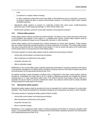 AIGA 056/08
______________________________________________________________________
47
– a fire
– an explosion or sudden release of energy
– an other unplanned incident that could cause death or life-threatening injury to employees, contractors,
or persons outside the plant or serious environmental, location, or community impact, which requires
immediate response;
– Operational safety systems to prevent an unplanned incident that could cause nonlife-threatening
personnel injury, limited equipment damage, or minor off-site impact; and
– Routine plant operation control for routine plant operation and equipment protection.
13.2 Critical safety systems
Critical safety systems shall be provided and shall be failsafe. The failure of any critical component shall result
in the shutdown and isolation of the system in a predetermined manner. Critical safety systems shall be
protected from accidental change by use of passwords, key locks, or other methods.
Critical safety systems may be separate from controls necessary for routine plant operation. These systems
also can require redundancy through duplication of critical components or functions. The critical safety system
may share components with the routine plant control system if it can be shown that failure of the routine plant
control system does not compromise the critical safety system.
The proper operation of critical safety systems shall be verified and documented as follows:
– during initial control system commissioning and startup;
– after maintenance is performed on the system;
– at periodic intervals; and
– after an extended outage.
Modification of any critical safety system including bypassing functionality for temporary operation shall require
a documented management of change (MOC) procedure including review by technically competent personnel
and authorization by the appropriate personnel (see 18.3).
An external override (a plant emergency shutdown that is independent of the plant control system) shall be
provided to immediately shut down part or all of a facility to safeguard personnel and mitigate the potential
consequences of a major operational safety event. The external override shall require manual reset by a
separate and secure means to prevent unintentional restart. Any external override shall be clearly identified
and plant personnel made aware of its location.
13.3 Operational safety systems
Operational safety systems shall be provided and may be separate from controls necessary for routine plant
operation. They should be protected from accidental change by use of passwords, key locks, or other methods.
The proper operation of operational safety systems shall be verified:
– during initial control system commissioning and startup;
– after maintenance is performed on the system;
– at periodic intervals; and
– after an extended outage.
Modification of any operational safety system including bypassing functionality for temporary operation shall
require a documented MOC procedure including review by technically competent personnel and authorization
by the appropriate personnel (see 18.3).
 