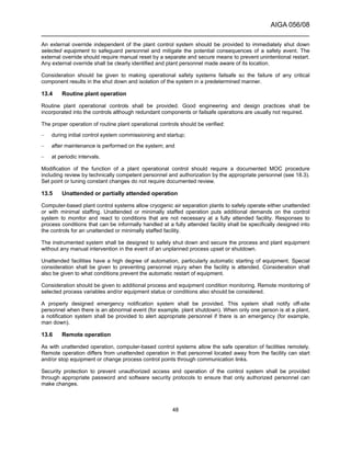 AIGA 056/08
______________________________________________________________________
48
An external override independent of the plant control system should be provided to immediately shut down
selected equipment to safeguard personnel and mitigate the potential consequences of a safety event. The
external override should require manual reset by a separate and secure means to prevent unintentional restart.
Any external override shall be clearly identified and plant personnel made aware of its location.
Consideration should be given to making operational safety systems failsafe so the failure of any critical
component results in the shut down and isolation of the system in a predetermined manner.
13.4 Routine plant operation
Routine plant operational controls shall be provided. Good engineering and design practices shall be
incorporated into the controls although redundant components or failsafe operations are usually not required.
The proper operation of routine plant operational controls should be verified:
– during initial control system commissioning and startup;
– after maintenance is performed on the system; and
– at periodic intervals.
Modification of the function of a plant operational control should require a documented MOC procedure
including review by technically competent personnel and authorization by the appropriate personnel (see 18.3).
Set point or tuning constant changes do not require documented review.
13.5 Unattended or partially attended operation
Computer-based plant control systems allow cryogenic air separation plants to safely operate either unattended
or with minimal staffing. Unattended or minimally staffed operation puts additional demands on the control
system to monitor and react to conditions that are not necessary at a fully attended facility. Responses to
process conditions that can be informally handled at a fully attended facility shall be specifically designed into
the controls for an unattended or minimally staffed facility.
The instrumented system shall be designed to safely shut down and secure the process and plant equipment
without any manual intervention in the event of an unplanned process upset or shutdown.
Unattended facilities have a high degree of automation, particularly automatic starting of equipment. Special
consideration shall be given to preventing personnel injury when the facility is attended. Consideration shall
also be given to what conditions prevent the automatic restart of equipment.
Consideration should be given to additional process and equipment condition monitoring. Remote monitoring of
selected process variables and/or equipment status or conditions also should be considered.
A properly designed emergency notification system shall be provided. This system shall notify off-site
personnel when there is an abnormal event (for example, plant shutdown). When only one person is at a plant,
a notification system shall be provided to alert appropriate personnel if there is an emergency (for example,
man down).
13.6 Remote operation
As with unattended operation, computer-based control systems allow the safe operation of facilities remotely.
Remote operation differs from unattended operation in that personnel located away from the facility can start
and/or stop equipment or change process control points through communication links.
Security protection to prevent unauthorized access and operation of the control system shall be provided
through appropriate password and software security protocols to ensure that only authorized personnel can
make changes.
 