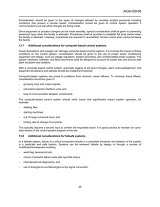 AIGA 056/08
______________________________________________________________________
49
Consideration should be given to the types of changes allowed by remotely located personnel including
conditions that prevent a remote restart. Consideration should be given to control system operation if
communications are lost while changes are being made.
Since equipment or process changes can be made remotely, special consideration shall be given to preventing
personnel injury when the facility is attended. Procedures shall be provided to establish full local control when
the facility is attended. Likewise, procedures are required to re-establish remote control when personnel leave
the facility.
13.7 Additional considerations for computer-based control systems
Power fluctuations and outages can damage computer-based control systems. To minimize the impact of these
conditions on the control system, consideration should be given to the use of proper power conditioning
equipment and design, such as voltage regulators, system grounding, and uninterruptible power supplies. The
system hardware, software, and field instruments shall be designed to account for power loss and ensure safe
plant shutdown and isolation.
With a computer-based control system, automatic logging of set point changes, alarm acknowledgement, and
equipment shutdowns and startups should be created and retained.
Computer-based systems are prone to problems from common cause failures. To minimize these effects,
consideration should be given to:
– grouping input and output signals;
– redundant operator interface units; and
– loss of communication between components.
The computer-based control system should verify inputs that significantly impact system operation, for
example:
– deleting files;
– starting machines;
– out of range numerical input; and
– limiting rate of change of set points.
This typically requires a second input to confirm the requested action. It is good practice to maintain an up-to-
date version of the control system program at the site.
13.8 Additional considerations for failsafe systems
In a failsafe system, failure of a critical component results in a controlled shutdown and isolation of the system
in a predicted and safe fashion. Systems can be rendered failsafe by design or through a number of
modifications/measures including:
– watchdog devices/circuits;
– choice of actuator failure mode (fail open/fail close);
– internal/external diagnostics; and
– use of energize-to-run/deenergize-to-trip signal convention.
 