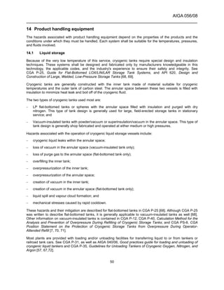 AIGA 056/08
______________________________________________________________________
50
14 Product handling equipment
The hazards associated with product handling equipment depend on the properties of the products and the
conditions under which they must be handled. Each system shall be suitable for the temperatures, pressures,
and fluids involved.
14.1 Liquid storage
Because of the very low temperature of this service, cryogenic tanks require special design and insulation
techniques. These systems shall be designed and fabricated only by manufacturers knowledgeable in this
technology, the applicable codes, and the industry's experience to ensure their safety and integrity. See
CGA P-25, Guide for Flat-Bottomed LOX/LIN/LAR Storage Tank Systems, and API 620, Design and
Construction of Large, Welded, Low-Pressure Storage Tanks [68, 69].
Cryogenic tanks are generally constructed with the inner tank made of material suitable for cryogenic
temperatures and the outer tank of carbon steel. The annular space between these two vessels is filled with
insulation to minimize heat leak and boil off of the cryogenic fluid.
The two types of cryogenic tanks used most are:
– LP flat-bottomed tanks or spheres with the annular space filled with insulation and purged with dry
nitrogen. This type of tank design is generally used for large, field-erected storage tanks in stationary
service; and
– Vacuum-insulated tanks with powder/vacuum or superinsulation/vacuum in the annular space. This type of
tank design is generally shop fabricated and operated at either medium or high pressures.
Hazards associated with the operation of cryogenic liquid storage vessels include:
– cryogenic liquid leaks within the annular space;
– loss of vacuum in the annular space (vacuum-insulated tank only);
– loss of purge gas to the annular space (flat-bottomed tank only);
– overfilling the inner tank;
– overpressurization of the inner tank;
– overpressurization of the annular space;
– creation of vacuum in the inner tank;
– creation of vacuum in the annular space (flat-bottomed tank only);
– liquid spill and vapour cloud formation; and
– mechanical stresses caused by rapid cooldown.
These hazards and their mitigation are described for flat-bottomed tanks in CGA P-25 [68]. Although CGA P-25
was written to describe flat-bottomed tanks, it is generally applicable to vacuum-insulated tanks as well [68].
Other information on vacuum-insulated tanks is contained in CGA P-12; CGA P-40, Calculation Method for the
Analysis and Prevention of Overpressure During Refilling of Cryogenic Storage Tanks; and CGA PS-8, CGA
Position Statement on the Protection of Cryogenic Storage Tanks from Overpressure During Operator-
Attended Refill [7, 70, 71].
Most plants are provided with loading and/or unloading facilities for transferring liquid to or from tankers or
railroad tank cars. See CGA P-31, as well as AIGA 040/06, Good practices guide for loading and unloading of
cryogenic liquid tankers and CGA P-35, Guidelines for Unloading Tankers of Cryogenic Oxygen, Nitrogen, and
Argon [57, 67,72].
 