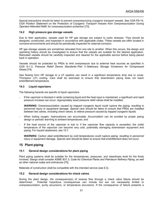 AIGA 056/08
______________________________________________________________________
51
Special precautions should be taken to prevent overpressurizing cryogenic transport vessels. See CGA PS-14,
CGA Position Statement on the Protection of Cryogenic Transport Vessels from Overpressurization During
Operator-Attended Refill, for overpressurization protection [73].
14.2 High pressure gas storage vessels
Due to their application, vessels used for HP gas storage are subject to cyclic stresses. They should be
designed, constructed, and inspected in accordance with applicable codes. These vessels are often located in
corrosive environments and should be periodically inspected for external corrosion.
HP gas storage vessels are sometimes relocated from one site to another. When this occurs, the design and
operating history should be investigated to ensure that the vessels are suitable for the desired application.
Relocated vessels should be carefully inspected and cleaned for the applicable service before being placed
back in operation.
Vessels should be protected by PRDs to limit overpressure due to external heat sources as specified in
CGA S-1.3, Pressure Relief Device Standards−Part 3−Stationary Storage Containers for Compressed
Gases [74].
Gas flowing from HP storage to a LP pipeline can result in a significant temperature drop due to Joule-
Thompson (JT) cooling. Care shall be exercised to ensure that downstream piping does not reach
embrittlement temperature.
14.3 Liquid vaporizers
The following hazards are specific to liquid vaporizers:
– If the vaporizer is blocked in while containing liquid and the heat input is maintained, a significant and rapid
pressure increase can occur. Appropriately sized pressure relief valves shall be installed;
WARNING: Overpressurization caused by trapped cryogenic liquid could rupture the piping, resulting in
personnel injury or equipment damage. Special care should be taken to ensure that PRDs are installed
between two valves, including check valves, to relieve pressure caused by trapped cryogenic liquids.
– When boiling oxygen, hydrocarbons can accumulate. Accumulation can be avoided by proper piping
design or periodic warming to ambient temperatures; and
– If the heat source of the vaporizer is lost or if the vaporizer flow capacity is exceeded, the outlet
temperature of the vaporizer can become very cold, potentially damaging downstream equipment and
piping. For hazard abatement, see 15.7.
WARNING: Carbon steel embrittlement by cold temperatures could rupture piping, resulting in personnel
injury or equipment damage. Special care should be taken to ensure that embrittlement does not occur.
15 Plant piping
15.1 General design considerations for plant piping
Plant piping systems shall be suitable for the temperatures, pressures, and cleanliness level for the fluids
involved. Design shall consider ASME B31.3, Code for Chemical Plants and Petroleum Refinery Piping, as well
as other national codes and ordinances [75].
Materials of construction shall be compatible with the intended service (see 6.3).
15.2 General design considerations for check valves
During the plant design, the consequence(s) of reverse flow through a check valve failure should be
determined. Potential hazardous consequences can include but are not necessarily limited to
overpressurization, purity excursions, or temperature excursions. If the consequence of failure presents a
 
