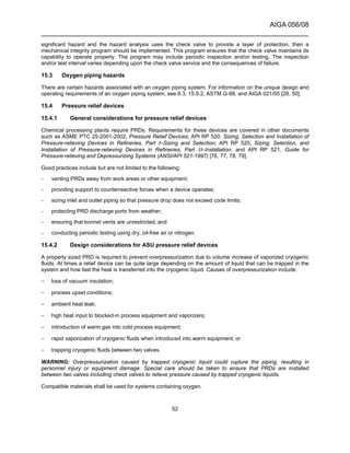 AIGA 056/08
______________________________________________________________________
52
significant hazard and the hazard analysis uses the check valve to provide a layer of protection, then a
mechanical integrity program should be implemented. This program ensures that the check valve maintains its
capability to operate properly. The program may include periodic inspection and/or testing. The inspection
and/or test interval varies depending upon the check valve service and the consequences of failure.
15.3 Oxygen piping hazards
There are certain hazards associated with an oxygen piping system. For information on the unique design and
operating requirements of an oxygen piping system, see 6.3, 15.9.2, ASTM G-88, and AIGA 021/05 [28, 50].
15.4 Pressure relief devices
15.4.1 General considerations for pressure relief devices
Chemical processing plants require PRDs. Requirements for these devices are covered in other documents
such as ASME PTC 25-2001-2002, Pressure Relief Devices; API RP 520, Sizing, Selection and Installation of
Pressure-relieving Devices in Refineries, Part I–Sizing and Selection; API RP 520, Sizing, Selection, and
Installation of Pressure-relieving Devices in Refineries, Part II–Installation; and API RP 521, Guide for
Pressure-relieving and Depressurizing Systems (ANSI/API 521-1997) [76, 77, 78, 79].
Good practices include but are not limited to the following:
– venting PRDs away from work areas or other equipment;
– providing support to counterreactive forces when a device operates;
– sizing inlet and outlet piping so that pressure drop does not exceed code limits;
– protecting PRD discharge ports from weather;
– ensuring that bonnet vents are unrestricted; and
– conducting periodic testing using dry, oil-free air or nitrogen.
15.4.2 Design considerations for ASU pressure relief devices
A properly sized PRD is required to prevent overpressurization due to volume increase of vaporized cryogenic
fluids. At times a relief device can be quite large depending on the amount of liquid that can be trapped in the
system and how fast the heat is transferred into the cryogenic liquid. Causes of overpressurization include:
− loss of vacuum insulation;
− process upset conditions;
− ambient heat leak;
− high heat input to blocked-in process equipment and vaporizers;
− introduction of warm gas into cold process equipment;
− rapid vaporization of cryogenic fluids when introduced into warm equipment; or
− trapping cryogenic fluids between two valves.
WARNING: Overpressurization caused by trapped cryogenic liquid could rupture the piping, resulting in
personnel injury or equipment damage. Special care should be taken to ensure that PRDs are installed
between two valves including check valves to relieve pressure caused by trapped cryogenic liquids.
Compatible materials shall be used for systems containing oxygen.
 