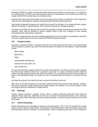 AIGA 056/08
______________________________________________________________________
53
Discharge of PRDs for oxygen and flammable fluids shall be piped outdoors to a safe location. For systems in
an enclosed space, inert fluid vents shall be piped outdoors to a safe location if the vented volume lowers the
oxygen content of the enclosed space to a hazardous level.
Pressure relief valves should be located so their discharge cannot impinge on personnel or other equipment.
They should not discharge into working or operating areas frequented by plant personnel.
Vents shall be designed to disperse the vented fluid to prevent the formation of an oxygen-enriched, oxygen-
deficient, flammable, or cold atmosphere, which could harm personnel or damage equipment.
The design of the PRD and piping should consider the possibility of cryogenic temperatures resulting from PRD
operation. Vents shall be directed to prevent cryogenic liquid or gas from impinging on and cracking
surrounding carbon steel piping or equipment.
All PRDs in cryogenic service should be inspected periodically for ice accumulation. Accumulated ice should be
removed promptly. Failure to do so can prevent the PRD from operating properly.
15.5 Cryogenic piping
Any piping connection between a cryogenic liquid line and a warm piping element that is not normally flowing
shall be trapped to produce a gas seal, which prevents dead end boiling and cold migration. Typical examples
include:
– derime valves;
– liquid drains;
– PRDs;
– instrumentation sensing lines;
– vaporizer and pump inlets; and
– batch sample lines.
The gas seal separates cryogenic liquid from the warm piping element. The piping connected to the cryogenic
line should have sufficient vertical rise to generate a gas seal. For piping connections located inside the
coldbox, specially designed piping loops allow the production of a gas seal and prevent the accumulation of
liquid in the downstream piping. The vertical rise can be anywhere within the piping run to produce the gas
seal.
Any large bore piping in the coldbox that has a low point should have a drain line.
Many parts of the ASU process do not encounter oxygen-enriched fluids during normal operation. However,
they can be exposed to oxygen during process upsets, startup, and shutdown. It is common practice to clean
all cryogenic piping and equipment for oxygen service.
15.6 Dead legs
Vessels, process vaporizers, cryogenic pumps, drains, or piping containing oxygen-rich liquid should be
designed without dead legs. Dead legs can lead to dry boiling and hydrocarbon buildup in the remaining
oxygen-rich liquid. Where dead legs cannot be avoided by design, a continuous purge or periodic drain should
be provided.
15.7 Carbon steel piping
Carbon steel piping can be damaged by exposure to low temperature (–20 °F [–29 °C]) resulting from a plant
upset or a liquid vaporizer system failure. A temperature instrumented system shall be provided to remove the
low temperature source, for example, by closing isolation valves or stopping pumps (see 12.16.3). Piping from
 