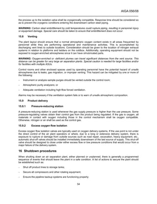 AIGA 056/08
______________________________________________________________________
54
the process up to the isolation valve shall be cryogenically compatible. Response time should be considered so
as to prevent the cryogenic conditions entering the downstream carbon steel piping.
WARNING: Carbon steel embrittlement by cold temperatures could rupture piping, resulting in personnel injury
or equipment damage. Special care should be taken to ensure that embrittlement does not occur.
15.8 Venting
The plant layout should ensure that a normal atmospheric oxygen content exists in all areas frequented by
personnel while they are performing operational and maintenance activities. This is accomplished by
discharging vent lines to outside locations. Consideration should be given to the location of nitrogen exhaust
systems in relation to platforms and ladders on the coldbox. Additionally, operating equipment should not be
exposed to oxygen-enriched atmospheres since it can have oil-lubricated parts.
WARNING: Oxygen-enriched or -deficient plumes can travel significant distances from the vent source. This
distance can be greater for very large air separation plants. Special caution is needed for large facilities and/or
for facilities with multiple ASUs.
Control rooms and other enclosed spaces used by operating personnel have the potential hazard of unsafe
atmospheres due to leaks, gas migration, or improper venting. This hazard can be mitigated by one or more of
the following:
– Instrument or analysis sample purges should be vented outside the control room;
– Atmospheric purity analyzers; or
– Adequate ventilation including high-flow forced ventilation.
Alarms may be necessary if the ventilation system fails or to warn of unsafe atmospheric composition.
15.9 Product delivery
15.9.1 Pressure-reducing station
A pressure-reducing station is used whenever the gas supply pressure is higher than the use pressure. Some
pressure-regulating valves obtain their control gas from the product being regulated. If the gas is oxygen, all
materials in contact with oxygen including those in the control mechanism shall be oxygen compatible.
Otherwise, nitrogen or air shall be used as the control gas.
15.9.2 Excess oxygen flow isolation
Excess oxygen flow isolation valves are typically used on oxygen delivery systems. If the use point is not under
the direct control of the air plant operators or where, due to a long or extensive delivery system, there is
exposure to rupture or damage from outside sources such as road repair, excavation, heavy equipment, etc.,
automatic shut-off valves should be installed immediately downstream of the last source of supply. This shut-off
valve should be designed to close under either excess flow or low pressure conditions that would occur from a
major failure of the delivery system.
16 Shutdown procedures
When shutting down an air separation plant, either planned or unplanned, there is generally a programmed
sequence of events that should leave the plant in a safe condition. A list of actions to secure the plant should
be established such as:
– Shut off product lines to storage tanks;
– Secure all compressors and other rotating equipment;
– Ensure the pipeline backup systems are functioning properly;
 