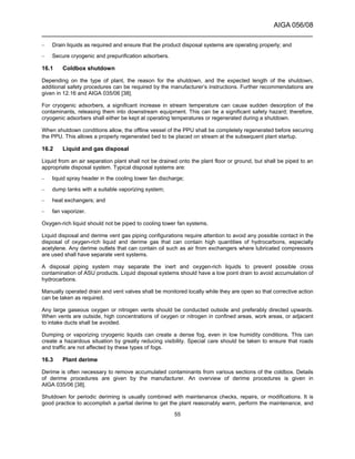 AIGA 056/08
______________________________________________________________________
55
– Drain liquids as required and ensure that the product disposal systems are operating properly; and
– Secure cryogenic and prepurification adsorbers.
16.1 Coldbox shutdown
Depending on the type of plant, the reason for the shutdown, and the expected length of the shutdown,
additional safety procedures can be required by the manufacturer’s instructions. Further recommendations are
given in 12.16 and AIGA 035/06 [38].
For cryogenic adsorbers, a significant increase in stream temperature can cause sudden desorption of the
contaminants, releasing them into downstream equipment. This can be a significant safety hazard; therefore,
cryogenic adsorbers shall either be kept at operating temperatures or regenerated during a shutdown.
When shutdown conditions allow, the offline vessel of the PPU shall be completely regenerated before securing
the PPU. This allows a properly regenerated bed to be placed on stream at the subsequent plant startup.
16.2 Liquid and gas disposal
Liquid from an air separation plant shall not be drained onto the plant floor or ground, but shall be piped to an
appropriate disposal system. Typical disposal systems are:
– liquid spray header in the cooling tower fan discharge;
– dump tanks with a suitable vaporizing system;
– heat exchangers; and
– fan vaporizer.
Oxygen-rich liquid should not be piped to cooling tower fan systems.
Liquid disposal and derime vent gas piping configurations require attention to avoid any possible contact in the
disposal of oxygen-rich liquid and derime gas that can contain high quantities of hydrocarbons, especially
acetylene. Any derime outlets that can contain oil such as air from exchangers where lubricated compressors
are used shall have separate vent systems.
A disposal piping system may separate the inert and oxygen-rich liquids to prevent possible cross
contamination of ASU products. Liquid disposal systems should have a low point drain to avoid accumulation of
hydrocarbons.
Manually operated drain and vent valves shall be monitored locally while they are open so that corrective action
can be taken as required.
Any large gaseous oxygen or nitrogen vents should be conducted outside and preferably directed upwards.
When vents are outside, high concentrations of oxygen or nitrogen in confined areas, work areas, or adjacent
to intake ducts shall be avoided.
Dumping or vaporizing cryogenic liquids can create a dense fog, even in low humidity conditions. This can
create a hazardous situation by greatly reducing visibility. Special care should be taken to ensure that roads
and traffic are not affected by these types of fogs.
16.3 Plant derime
Derime is often necessary to remove accumulated contaminants from various sections of the coldbox. Details
of derime procedures are given by the manufacturer. An overview of derime procedures is given in
AIGA 035/06 [38].
Shutdown for periodic deriming is usually combined with maintenance checks, repairs, or modifications. It is
good practice to accomplish a partial derime to get the plant reasonably warm, perform the maintenance, and
 
