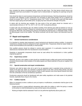 AIGA 056/08
______________________________________________________________________
56
then complete the derime immediately before cooling the plant down. The final derime should remove any
water that could have accumulated in the system due to moisture-laden air migrating into openings during the
shutdown.
Care should be taken to avoid excessive temperatures and thermal stresses. Deriming temperatures should be
consistent with materials of plant construction and according to plant piping design and as a general rule
should not exceed 180 °F (82 °C). Temperatures above 150 °F (65.6 °C) should not be used with older plants
that have copper piping and soft solder joints, as aging may have reduced the strength of the joints.
In plants with dry deriming gas available, the dew points of the exit gases should be checked and a
recommended minimum of −40 °F to −90 °F (−40 °C to −68 °C) should be achieved.
In plants with only wet deriming gas, the relative humidity of the deriming gas shall be lowered as much as
possible. The relative humidity is lowered by maintaining the air compressor at the highest pressure possible
through the aftercooler, then lowering the pressure and heating the derimed gas in a dedicated heater. Finally,
the deriming gas is sent to the coldbox. The derime continues until all vents, drains, and instrument lines are
hot.
17 Repair and inspection
17.1 General maintenance considerations
It is important to maintain plant equipment in good mechanical and electrical working condition. A preventive
maintenance schedule should be prepared for each equipment item. Frequencies should be based initially on
vendor recommendations and eventually on historical data.
Only qualified persons should be allowed to service plant equipment. It is particularly important that all
clearances be maintained within the manufacturer’s recommendation.
Substitute or equal-grade components should never be used without the manufacturer’s or other qualified
engineering approval.
17.2 Supervisory control
Generally, all work in the coldbox or plant should be controlled through a safety work permit and lockout/tagout
procedure that promotes critical analysis of the safety aspects and hazard potential of the job as it applies to all
personnel.
17.3 Special construction and repair considerations
Particular care shall be taken when all or part of an air separation plant is operated during construction or
repairs at the plant site. Either can represent a potential hazard to the other. During these periods, the plant
operator must deal with all the normal aspects of safe air plant operation plus those special hazards that result
from the combination of the two simultaneous operations.
Construction personnel should be familiarized with plant safety regulations and made aware of all potential
hazards, especially those unique to this industry.
17.4 Coldbox hazards
When it is necessary to enter a coldbox to carry out repairs or modifications, consideration shall be given to the
following hazards:
– Oxygen-enriched or oxygen-deficient atmosphere either within the coldbox or within the piping or vessels
to be worked on shall be addressed by using confined space entry procedures;
– Working at heights shall be addressed if work is to be performed significantly above grade; and
 