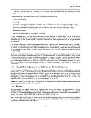 AIGA 056/08
______________________________________________________________________
57
– Trapped or elevated pressure, cryogenic liquids, and the coldbox insulation shall be considered and dealt
with.
Prerequisites to any work within the coldbox should be completed such as:
– draining of all liquids;
– deriming;
– positively isolating product liquid and gas lines with double block and bleed valving or blinding of flanges;
– positively isolating the casing purge gas with double block and bleed valving or blinding of flanges;
– depressurizing; and
– purging with air followed by atmosphere monitoring.
In rare instances, entry into the coldbox without complete warming is unavoidable. This is an extremely
hazardous activity. Careful and complete consideration shall be given to the extra hazards of the coldbox
environment such as limited visibility, cryogenic temperatures, and oxygen-enriched or oxygen-deficient
atmospheres.
Part or all of the coldbox insulation shall be removed before the start of any work within the casing. The extent
of insulation removal depends on the type of insulation used in the coldbox and the location of the equipment to
be worked on. Coldboxes insulated with powdered insulation such as perlite, vermiculite, and microcel should
be completely emptied. Refer to AIGA 032/08 for guidance on the safe handling of powder-insulated
coldboxes [59].
Coldboxes insulated with wool-type insulation can be entered for local repairs by tunneling through the wool
after thorough purging of insulation space with air. These tunnels shall be adequately shored to guard against
insulation collapse and positively ventilated with fresh air. Personnel handling the rock wool should always
wear appropriate protective clothing, gloves, and goggles to avoid skin and eye irritation. This insulation also
should be checked periodically for moisture. If moist, it should be discarded and replaced with fresh rock wool.
Such work within a mineral wool-insulated enclosure is a confined space entry and should be performed as
described in 17.5.
17.5 Hazards of working in oxygen-enriched or oxygen-deficient atmospheres
Strict precautions shall be taken before entering any confined spaces such as coldbox casings, vessels,
storage tanks, ducts, or other closed or poorly ventilated areas with potentially oxygen-enriched or oxygen-
deficient atmospheres, as serious injuries or fatalities can occur. Atmospheres within all such confined spaces
shall be checked and unprotected personnel prohibited from entering an atmosphere that does not fall within
the range of 19.5% to 23.5% oxygen. See AIGA 008/04, AIGA 005/04 and also CGA P-12, 29 CFR 1910.146,
CGA SB-2, CGA SB-15, and CGA P-39 for further guidance [7, 8, 9, 10, 15].
DANGER: Entering an area with an oxygen-enriched or oxygen-deficient atmosphere without following proper
procedures will result in serious injury or death.
17.6 Cleaning
Oxygen cleaning has special requirements. All equipment, piping, and vessels that are replaced or repaired
shall be suitably cleaned before being returned to service. All replacement parts shall be oxygen compatible
and shall be cleaned for oxygen service. All tools used to remove and replace components shall be cleaned for
oxygen service (see AIGA 012/04 , CGA G-4.1and ASTM G93) [29, 30, 31].
Many parts of the ASU process do not encounter oxygen-enriched fluids during normal operation. However,
they can be exposed to oxygen during process upsets, startup, and shutdown. It is common practice to clean
all cryogenic equipment for oxygen service.
 