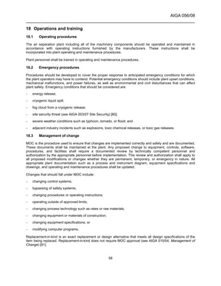 AIGA 056/08
______________________________________________________________________
58
18 Operations and training
18.1 Operating procedures
The air separation plant including all of the machinery components should be operated and maintained in
accordance with operating instructions furnished by the manufacturers. These instructions shall be
incorporated into plant operating and maintenance procedures.
Plant personnel shall be trained in operating and maintenance procedures.
18.2 Emergency procedures
Procedures should be developed to cover the proper response to anticipated emergency conditions for which
the plant operators may have to contend. Potential emergency conditions should include plant upset conditions,
mechanical malfunctions, and power failures, as well as environmental and civil disturbances that can affect
plant safety. Emergency conditions that should be considered are:
– energy release;
– cryogenic liquid spill;
– fog cloud from a cryogenic release;
– site security threat (see AIGA 003/07 Site Security) [80];
– severe weather conditions such as typhoon, tornado, or flood; and
– adjacent industry incidents such as explosions, toxic chemical releases, or toxic gas releases.
18.3 Management of change
MOC is the procedure used to ensure that changes are implemented correctly and safely and are documented.
These documents shall be maintained at the plant. Any proposed change to equipment, controls, software,
procedures, and facilities shall require a documented review by technically competent personnel and
authorization by the appropriate personnel before implementation. This review and authorization shall apply to
all proposed modifications or changes whether they are permanent, temporary, or emergency in nature. All
appropriate plant documentation such as a process and instrument diagram, equipment specifications and
drawings, and operating and maintenance procedures shall be updated.
Changes that should fall under MOC include:
– changing control systems;
– bypassing of safety systems;
– changing procedures or operating instructions;
– operating outside of approved limits;
– changing process technology such as rates or raw materials;
– changing equipment or materials of construction;
– changing equipment specifications; or
– modifying computer programs.
Replacement-in-kind is an exact replacement or design alternative that meets all design specifications of the
item being replaced. Replacement-in-kind does not require MOC approval (see AIGA 010/04, Management of
Change) [81].
 