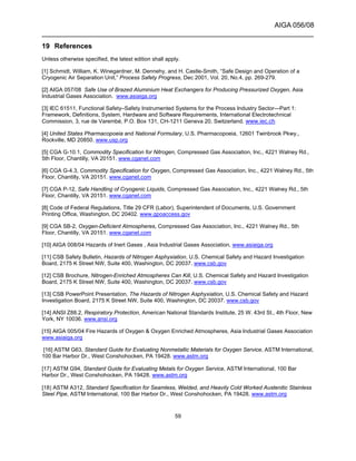 AIGA 056/08
______________________________________________________________________
59
19 References
Unless otherwise specified, the latest edition shall apply.
[1] Schmidt, William, K. Winegardner, M. Dennehy, and H. Castle-Smith, “Safe Design and Operation of a
Cryogenic Air Separation Unit,” Process Safety Progress, Dec 2001, Vol. 20, No.4, pp. 269-279.
[2] AIGA 057/08 Safe Use of Brazed Aluminium Heat Exchangers for Producing Pressurized Oxygen, Asia
Industrial Gases Association. www.asiaiga.org
[3] IEC 61511, Functional Safety–Safety Instrumented Systems for the Process Industry Sector—Part 1:
Framework, Definitions, System, Hardware and Software Requirements, International Electrotechnical
Commission, 3, rue de Varembé, P.O. Box 131, CH-1211 Geneva 20, Switzerland. www.iec.ch
[4] United States Pharmacopoeia and National Formulary, U.S. Pharmacopoeia, 12601 Twinbrook Pkwy.,
Rockville, MD 20850. www.usp.org
[5] CGA G-10.1, Commodity Specification for Nitrogen, Compressed Gas Association, Inc., 4221 Walney Rd.,
5th Floor, Chantilly, VA 20151. www.cganet.com
[6] CGA G-4.3, Commodity Specification for Oxygen, Compressed Gas Association, Inc., 4221 Walney Rd., 5th
Floor, Chantilly, VA 20151. www.cganet.com
[7] CGA P-12, Safe Handling of Cryogenic Liquids, Compressed Gas Association, Inc., 4221 Walney Rd., 5th
Floor, Chantilly, VA 20151. www.cganet.com
[8] Code of Federal Regulations, Title 29 CFR (Labor), Superintendent of Documents, U.S. Government
Printing Office, Washington, DC 20402. www.gpoaccess.gov
[9] CGA SB-2, Oxygen-Deficient Atmospheres, Compressed Gas Association, Inc., 4221 Walney Rd., 5th
Floor, Chantilly, VA 20151. www.cganet.com
[10] AIGA 008/04 Hazards of Inert Gases , Asia Industrial Gases Association, www.asiaiga.org
[11] CSB Safety Bulletin, Hazards of Nitrogen Asphyxiation, U.S. Chemical Safety and Hazard Investigation
Board, 2175 K Street NW, Suite 400, Washington, DC 20037. www.csb.gov
[12] CSB Brochure, Nitrogen-Enriched Atmospheres Can Kill, U.S. Chemical Safety and Hazard Investigation
Board, 2175 K Street NW, Suite 400, Washington, DC 20037. www.csb.gov
[13] CSB PowerPoint Presentation, The Hazards of Nitrogen Asphyxiation, U.S. Chemical Safety and Hazard
Investigation Board, 2175 K Street NW, Suite 400, Washington, DC 20037. www.csb.gov
[14] ANSI Z88.2, Respiratory Protection, American National Standards Institute, 25 W. 43rd St., 4th Floor, New
York, NY 10036. www.ansi.org
[15] AIGA 005/04 Fire Hazards of Oxygen & Oxygen Enriched Atmospheres, Asia Industrial Gases Association
www.asiaiga.org
[16] ASTM G63, Standard Guide for Evaluating Nonmetallic Materials for Oxygen Service, ASTM International,
100 Bar Harbor Dr., West Conshohocken, PA 19428. www.astm.org
[17] ASTM G94, Standard Guide for Evaluating Metals for Oxygen Service, ASTM International, 100 Bar
Harbor Dr., West Conshohocken, PA 19428. www.astm.org
[18] ASTM A312, Standard Specification for Seamless, Welded, and Heavily Cold Worked Austenitic Stainless
Steel Pipe, ASTM International, 100 Bar Harbor Dr., West Conshohocken, PA 19428. www.astm.org
 