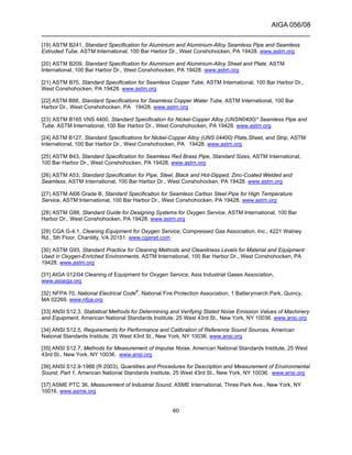 AIGA 056/08
______________________________________________________________________
60
[19] ASTM B241, Standard Specification for Aluminium and Aluminium-Alloy Seamless Pipe and Seamless
Extruded Tube, ASTM International, 100 Bar Harbor Dr., West Conshohocken, PA 19428. www.astm.org
[20] ASTM B209, Standard Specification for Aluminium and Aluminium-Alloy Sheet and Plate, ASTM
International, 100 Bar Harbor Dr., West Conshohocken, PA 19428. www.astm.org
[21] ASTM B75, Standard Specification for Seamless Copper Tube, ASTM International, 100 Bar Harbor Dr.,
West Conshohocken, PA 19428. www.astm.org
[22] ASTM B88, Standard Specifications for Seamless Copper Water Tube, ASTM International, 100 Bar
Harbor Dr., West Conshohocken, PA 19428. www.astm.org
[23] ASTM B165 VNS 4400, Standard Specification for Nickel-Copper Alloy (UNSN0400)* Seamless Pipe and
Tube, ASTM International, 100 Bar Harbor Dr., West Conshohocken, PA 19428. www.astm.org
[24] ASTM B127, Standard Specifications for Nickel-Copper Alloy (UNS 04400) Plate,Sheet, and Strip, ASTM
International, 100 Bar Harbor Dr., West Conshohocken, PA 19428. www.astm.org
[25] ASTM B43, Standard Specification for Seamless Red Brass Pipe, Standard Sizes, ASTM International,
100 Bar Harbor Dr., West Conshohocken, PA 19428. www.astm.org
[26] ASTM A53, Standard Specification for Pipe, Steel, Black and Hot-Dipped, Zinc-Coated Welded and
Seamless, ASTM International, 100 Bar Harbor Dr., West Conshohocken, PA 19428. www.astm.org
[27] ASTM Al06 Grade B, Standard Specification for Seamless Carbon Steel Pipe for High Temperature
Service, ASTM International, 100 Bar Harbor Dr., West Conshohocken, PA 19428. www.astm.org
[28] ASTM G88, Standard Guide for Designing Systems for Oxygen Service, ASTM International, 100 Bar
Harbor Dr., West Conshohocken, PA 19428. www.astm.org
[29] CGA G-4.1, Cleaning Equipment for Oxygen Service, Compressed Gas Association, Inc., 4221 Walney
Rd., 5th Floor, Chantilly, VA 20151. www.cganet.com
[30] ASTM G93, Standard Practice for Cleaning Methods and Cleanliness Levels for Material and Equipment
Used in Oxygen-Enriched Environments, ASTM International, 100 Bar Harbor Dr., West Conshohocken, PA
19428. www.astm.org
[31] AIGA 012/04 Cleaning of Equipment for Oxygen Service, Asia Industrial Gases Association,
www.asiaiga.org
[32] NFPA 70, National Electrical Code®
, National Fire Protection Association, 1 Batterymarch Park, Quincy,
MA 02269. www.nfpa.org
[33] ANSI S12.3, Statistical Methods for Determining and Verifying Stated Noise Emission Values of Machinery
and Equipment, American National Standards Institute, 25 West 43rd St., New York, NY 10036. www.ansi.org
[34] ANSI S12.5, Requirements for Performance and Calibration of Reference Sound Sources, American
National Standards Institute, 25 West 43rd St., New York, NY 10036. www.ansi.org
[35] ANSI S12.7, Methods for Measurement of Impulse Noise, American National Standards Institute, 25 West
43rd St., New York, NY 10036. www.ansi.org
[36] ANSI S12.9-1988 (R 2003), Quantities and Procedures for Description and Measurement of Environmental
Sound, Part 1, American National Standards Institute, 25 West 43rd St., New York, NY 10036. www.ansi.org
[37] ASME PTC 36, Measurement of Industrial Sound, ASME International, Three Park Ave., New York, NY
10016. www.asme.org
 