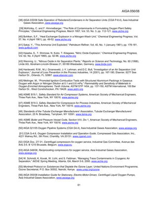 AIGA 056/08
______________________________________________________________________
61
[38] AIGA 035/06 Safe Operation of Reboilers/Condensers in Air Separation Units (CGA P-8.4), Asia Industrial
Gases Association, www.asiaiga.org
[39] McKinley, C. and F. Himmelberger, “The Role of Contaminants in Formulating Oxygen Plant Safety
Principles,” Chemical Engineering Progress, March 1957, Vol. 53, No. 3, pp. 112-121. www.aiche.org
[40] Bohlken, S.F., “Heat Exchanger Explosion in a Nitrogen-Wash Unit,” Chemical Engineering Progress, Vol.
57, No. 4 (April 1961), pp. 49-52. www.aiche.org
[41] Sakai, Y., “This Ammonia Unit Exploded,” Petroleum Refiner, Vol. 40, No. 1 (January 1961), pp. 178-181.
www.gulfpub.com
[42] Haseba, S., T. Shimose, N. Kubo, T. Kitagawa, “Nitric Oxide Explosion,” Chemical Engineering Progress,
Vol. 62, No. 4 (April 1966), pp. 92-96. www.aiche.org
[43] Wenning, U., “Nitrous Oxide in Air Separation Plants,” Reports on Science and Technology, No. 60 (1998),
Linde AG, Abraham-Lincoln-Strasse 21, 65189 Wiesbaden, Germany. www.linde.com
[44] Hardeveld, R.M., M.J. Groeneveld, J.-Y. Lehman, and D.C. Bull, “Investigation of an Air Separation Unit
Explosion,” Journal of Loss Prevention in the Process Industries, 14 (2001), pp. 167-180, Elsevier, 6277 Sea
Harbor Dr., Orlando, FL 32887. www.elsevier.com
[45] Meilinger, M., “Promoted Ignition-Combustion Tests with Structured Aluminium Packings in Gaseous
Oxygen with Argon or Nitrogen Dilution at 0.1 and 0.6 mPa,” Flammability and Sensitivity of Materials in
Oxygen-Enriched Atmospheres: Tenth Volume, ASTM STP 1454, pp. 137-150, ASTM International, 100 Bar
Harbor Dr., West Conshohocken, PA 19428. www.astm.org
[46] ASME B19.1, Safety Standard for Air Compressor Systems, American Society of Mechanical Engineers,
Three Park Ave., New York, NY 10016. www.asme.org
[47] ASME B19.3, Safety Standard for Compressors for Process Industries, American Society of Mechanical
Engineers, Three Park Ave., New York, NY 10016. www.asme.org
[48] Standards of the Tubular Exchanger Manufacturers' Association, Tubular Exchanger Manufacturers'
Association, 25 N. Broadway, Tarrytown, NY 10591. www.tema.org
[49] ASME Boiler and Pressure Vessel Code, Section VIII, Div 1, American Society of Mechanical Engineers,
Three Park Ave., New York, NY 10016. www.asme.org
[50] AIGA 021/05 Oxygen Pipeline Systems (CGA G4.4), Asia Industrial Gases Association, www.asiaiga.org
[51] CGA G-4.6, Oxygen Compressor Installation and Operation Guide, Compressed Gas Association, Inc.,
4221 Walney Rd., 5th Floor, Chantilly, VA 20151. www.cganet.com
[52] EIGA Doc. 27/ 01, Centrifugal compressors for oxygen service, Industrial Gas Committee, Avenue des
Arts 3-5, B 1210 Brussels, Belgium. www.eiga.eu
[53] AIGA 048/08, Reciprocating compressors for oxygen service, Asia Industrial Gases Association,
www.asiaiga.org
[54] W. Schmidt, K. Kovak, W. Licht, and S. Feldman, “Managing Trace Contaminants in Cryogenic Air
Separation,” AIChE Spring Meeting, Atlanta, GA, March 5-9, 2000. www.aiche.org
[55] Montreal Protocol on Substances that Deplete the Ozone Layer, United Nations Environment Programme,
Ozone Secretariat, P.O. Box 30552, Nairobi, Kenya. www.unep.org/ozone
[56] AIGA 055/08 Installation Guide for Stationary, Electric-Motor-Driven, Centrifugal Liquid Oxygen Pumps,
Asia Industrial Gases Association, www.asiaiga.org
 