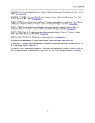AIGA 056/08
______________________________________________________________________
63
[75] ASME B31.3, Process Piping, American Society of Mechanical Engineers, Three Park Ave., New York, NY
10016. www.asme.org
[76] ASME PTC 25-2001, Pressure Relief Devices, American Society of Mechanical Engineers, Three Park
Avenue, New York, NY 10016. www.asme.org.
[77] API RP 520, Sizing, Selection and Installation of Pressure-relieving Devices in Refineries, Part I—Sizing
and Selection, American Petroleum Institute, 1220 L Street NW, Washington, DC 20005. www.api.org
[78] API RP 520, Sizing, Selection, and Installation of Pressure-relieving Devices in Refineries, Part II—
Installation, American Petroleum Institute, 1220 L Street NW, Washington, DC 20005. www.api.org
[79] API RP 521, Guide for Pressure-relieving and Depressurizing Systems, American Petroleum Institute,
1220 L Street NW, Washington, DC 20005. www.api.org
[80] AIGA 003/07 Site Security, Asia Industrial Gases Association, www.asiaiga.org
[81] AIGA 010/04 Management of change, Asia Industrial Gases Association, www.asiaiga.org
[82] IGC 44/00, Campaign against Asphyxiation, European Industrial Gases Association, Avenue des Arts 3-5,
B 1210 Brussels, Belgium. www.eiga.eu
[83] EIGA NL 77/03, Asphyxiation fatalities on a construction site, Asphyxiation near miss accident in open air,
etc., European Industrial Gases Association, Avenue des Arts 3-5, B 1210 Brussels, Belgium. www.eiga.eu
 