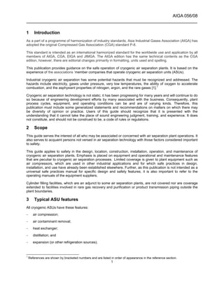 AIGA 056/08
______________________________________________________________________
1
1 Introduction
As a part of a programme of harmonization of industry standards, Asia Industrial Gases Association (AIGA) has
adopted the original Compressed Gas Association (CGA) standard P-8.
This standard is intended as an international harmonized standard for the worldwide use and application by all
members of AIGA, CGA, EIGA and JIMGA. The AIGA edition has the same technical contents as the CGA
edition, however, there are editorial changes primarily in formatting, units used and spelling.
This publication provides guidance on the safe operation of cryogenic air separation plants. It is based on the
experience of the associations ‘member companies that operate cryogenic air separation units (ASUs).
Industrial cryogenic air separation has some potential hazards that must be recognized and addressed. The
hazards include electricity, gases under pressure, very low temperatures, the ability of oxygen to accelerate
combustion, and the asphyxiant properties of nitrogen, argon, and the rare gases [1].1
Cryogenic air separation technology is not static; it has been progressing for many years and will continue to do
so because of engineering development efforts by many associated with the business. Consequently, plant
process cycles, equipment, and operating conditions can be and are of varying kinds. Therefore, this
publication must include some generalized statements and recommendations on matters on which there may
be diversity of opinion or practice. Users of this guide should recognize that it is presented with the
understanding that it cannot take the place of sound engineering judgment, training, and experience. It does
not constitute, and should not be construed to be, a code of rules or regulations.
2 Scope
This guide serves the interest of all who may be associated or concerned with air separation plant operations. It
also serves to acquaint persons not versed in air separation technology with those factors considered important
to safety.
This guide applies to safety in the design, location, construction, installation, operation, and maintenance of
cryogenic air separation plants. Emphasis is placed on equipment and operational and maintenance features
that are peculiar to cryogenic air separation processes. Limited coverage is given to plant equipment such as
air compressors, which are used in other industrial applications and for which safe practices in design,
installation, and use have already been established elsewhere. Further, as this publication is not intended as a
universal safe practices manual for specific design and safety features, it is also important to refer to the
operating manuals of the equipment suppliers.
Cylinder filling facilities, which are an adjunct to some air separation plants, are not covered nor are coverage
extended to facilities involved in rare gas recovery and purification or product transmission piping outside the
plant boundaries.
3 Typical ASU features
All cryogenic ASUs have these features:
– air compression;
– air contaminant removal;
– heat exchanger;
– distillation; and
– expansion (or other refrigeration sources).
1
References are shown by bracketed numbers and are listed in order of appearance in the reference section.
 