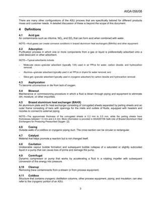 AIGA 056/08
______________________________________________________________________
3
There are many other configurations of the ASU process that are specifically tailored for different products
mixes and customer needs. A detailed discussion of these is beyond the scope of this document.
4 Definitions
4.1 Acid gas
Air contaminants such as chlorine, NOx, and SOx that can form acid when combined with water.
NOTE—Acid gases can create corrosive conditions in brazed aluminium heat exchangers (BAHXs) and other equipment.
4.2 Adsorption
Purification process in which one or more components from a gas or liquid is preferentially adsorbed onto a
solid desiccant or other adsorbent.
NOTE—Typical adsorbents include:
– Molecular sieve—granular adsorbent (typically 13X) used in air PPUs for water, carbon dioxide, and hydrocarbon
removal;
– Alumina—granular adsorbent typically used in air PPUs or dryers for water removal; and
– Silica gel—granular adsorbent typically used in cryogenic adsorbers for carbon dioxide and hydrocarbon removal.
4.3 Asphyxiation
To become unconscious or die from lack of oxygen.
4.4 Blowout
Maintenance or commissioning procedure in which a fluid is blown through piping and equipment to eliminate
dirt, moisture, or other impurities.
4.5 Brazed aluminium heat exchanger (BAHX)
An aluminium plate and fin heat exchanger consisting of corrugated sheets separated by parting sheets and an
outer frame consisting of bars with openings for the inlets and outlets of fluids, equipped with headers and
nozzles to connect to external piping.
NOTE—The approximate thickness of the corrugated sheets is 0.2 mm to 0.5 mm, while the parting sheets have
thicknesses between 1.0 mm and 2.4 mm. More information is provided in AIGA057/08 Safe Use of Brazed Aluminium Heat
Exchangers for Producing Pressurized Oxygen [2].
4.6 Casing
Outside walls of a coldbox or cryogenic piping duct. The cross section can be circular or rectangular.
4.7 Catalyst
Material that helps promote a reaction but is not changed itself.
4.8 Cavitation
Undesirable vapour bubble formation and subsequent bubble collapse of a saturated or slightly subcooled
liquid in a pump that can cause loss of prime and damage the pump.
4.9 Centrifugal
Dynamic compressor or pump that works by accelerating a fluid in a rotating impeller with subsequent
conversion of this energy into pressure.
4.10 Cleanup
Removing trace contaminants from a stream or from process equipment.
4.11 Coldbox
Structure that contains cryogenic distillation columns, other process equipment, piping, and insulation; can also
refer to the cryogenic portion of an ASU.
 