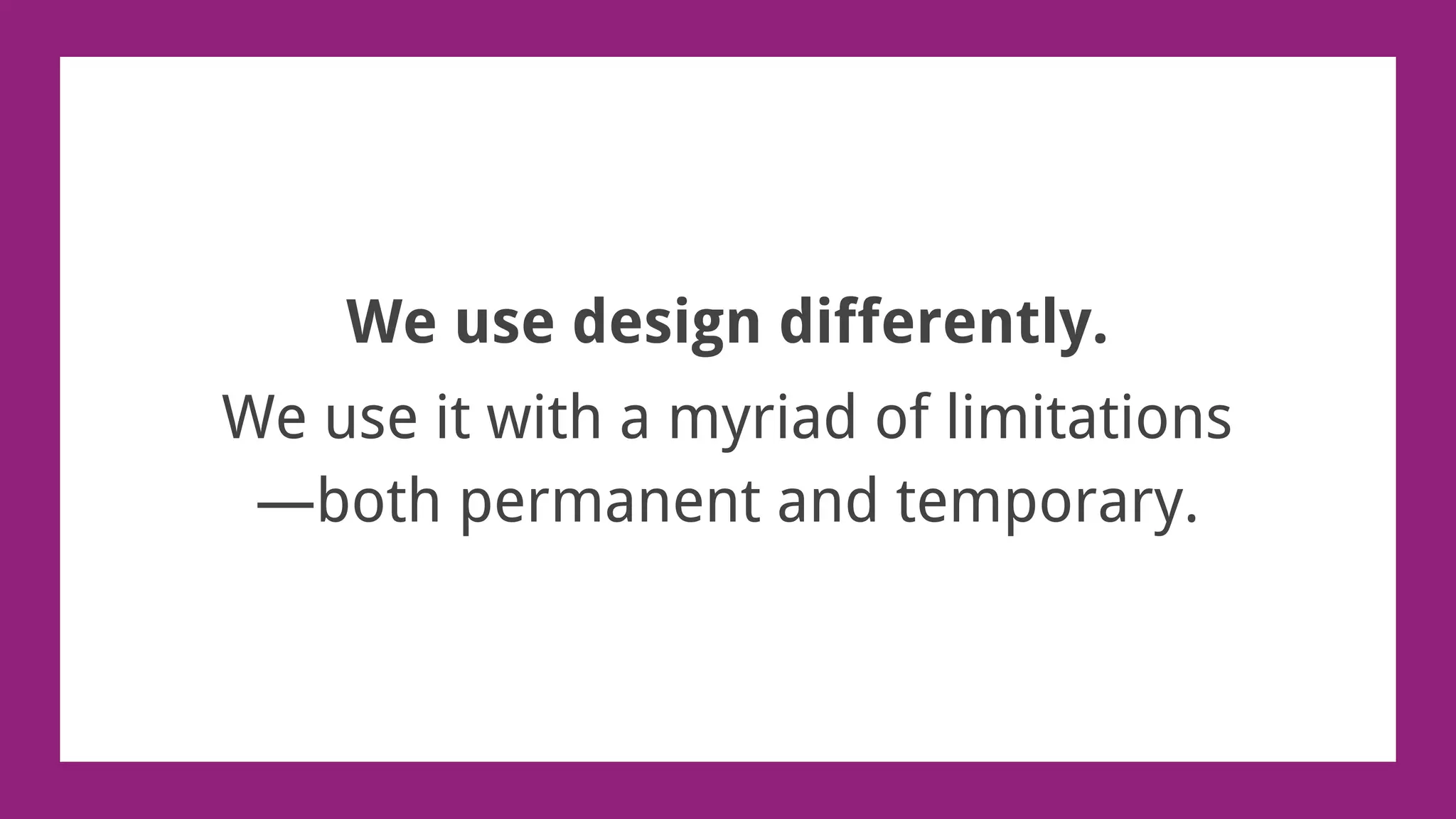 We use design differently.
We use it with a myriad of limitations
—both permanent and temporary.
 