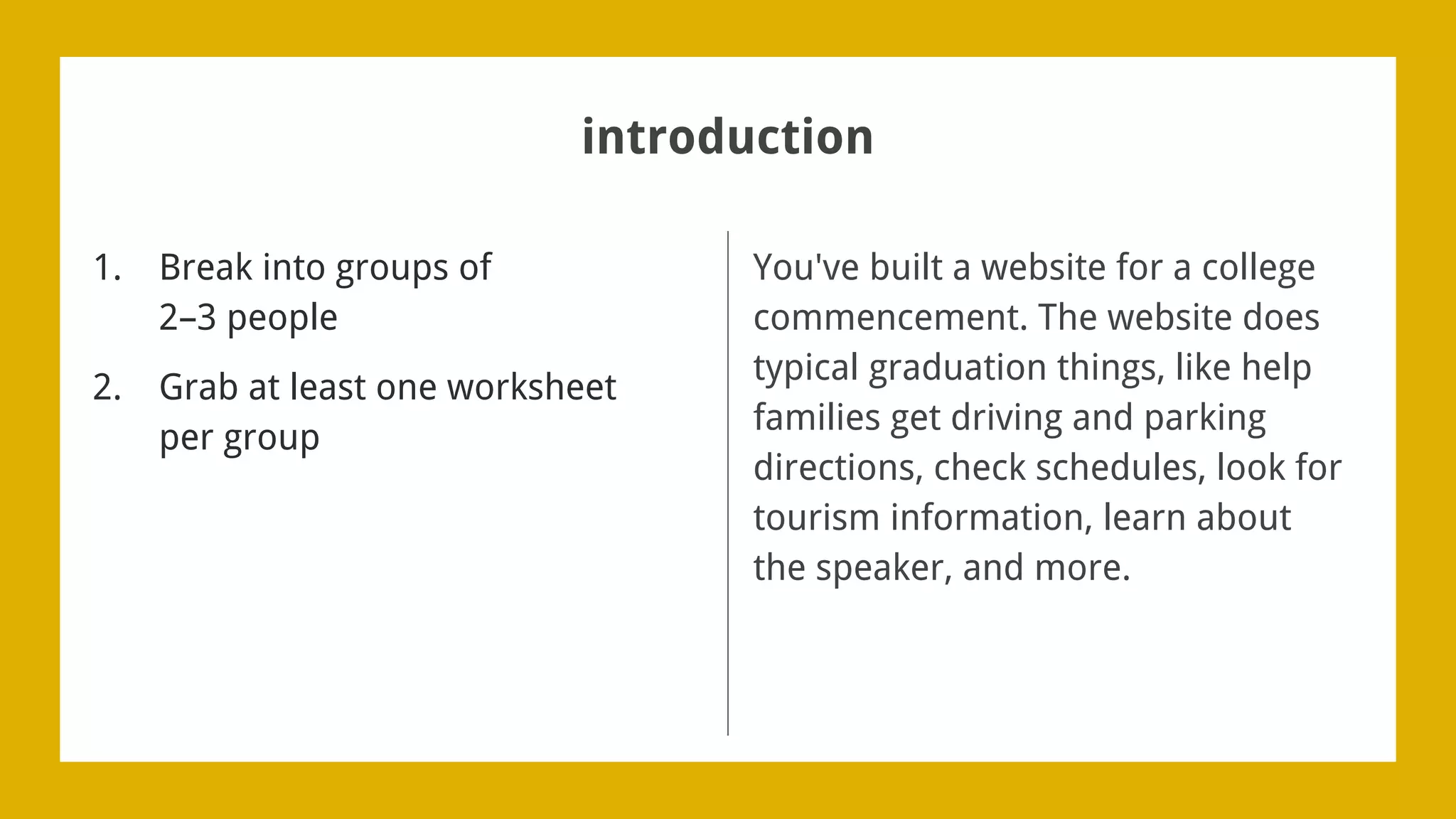 introduction
1. Break into groups of
2–3 people
2. Grab at least one worksheet
per group
You've built a website for a college
commencement. The website does
typical graduation things, like help
families get driving and parking
directions, check schedules, look for
tourism information, learn about
the speaker, and more.
 