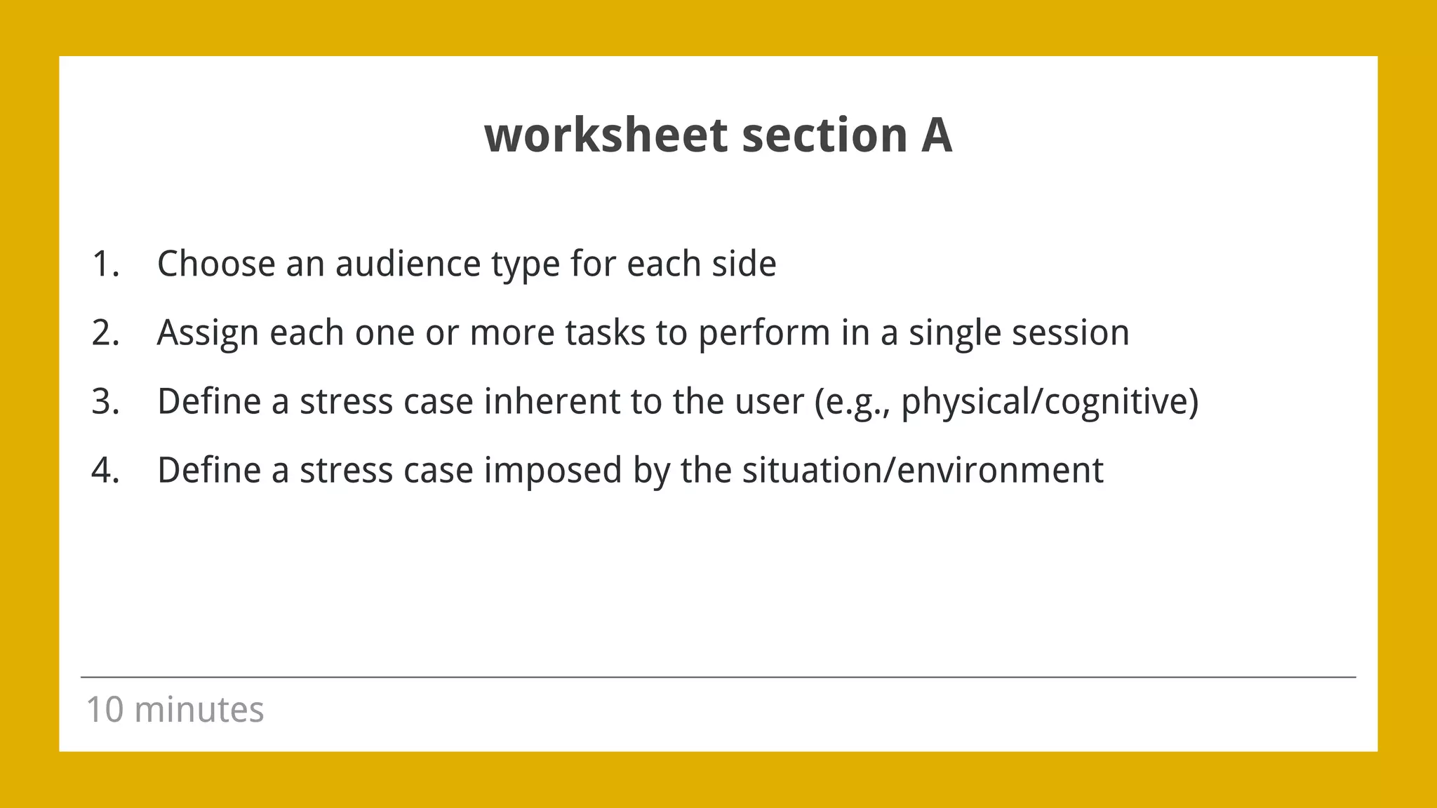 worksheet section A
1. Choose an audience type for each side
2. Assign each one or more tasks to perform in a single session
3. Define a stress case inherent to the user (e.g., physical/cognitive)
4. Define a stress case imposed by the situation/environment
10 minutes
 