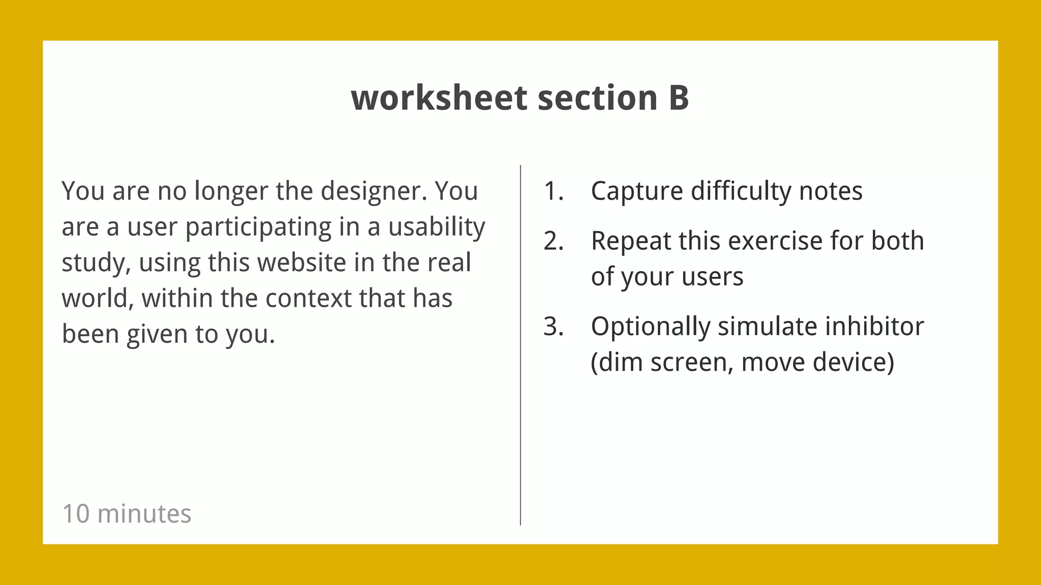 1. Capture difficulty notes
2. Repeat this exercise for both
of your users
3. Optionally simulate inhibitor
(dim screen, move device)
You are no longer the designer. You
are a user participating in a usability
study, using this website in the real
world, within the context that has
been given to you.
10 minutes
worksheet section B
 