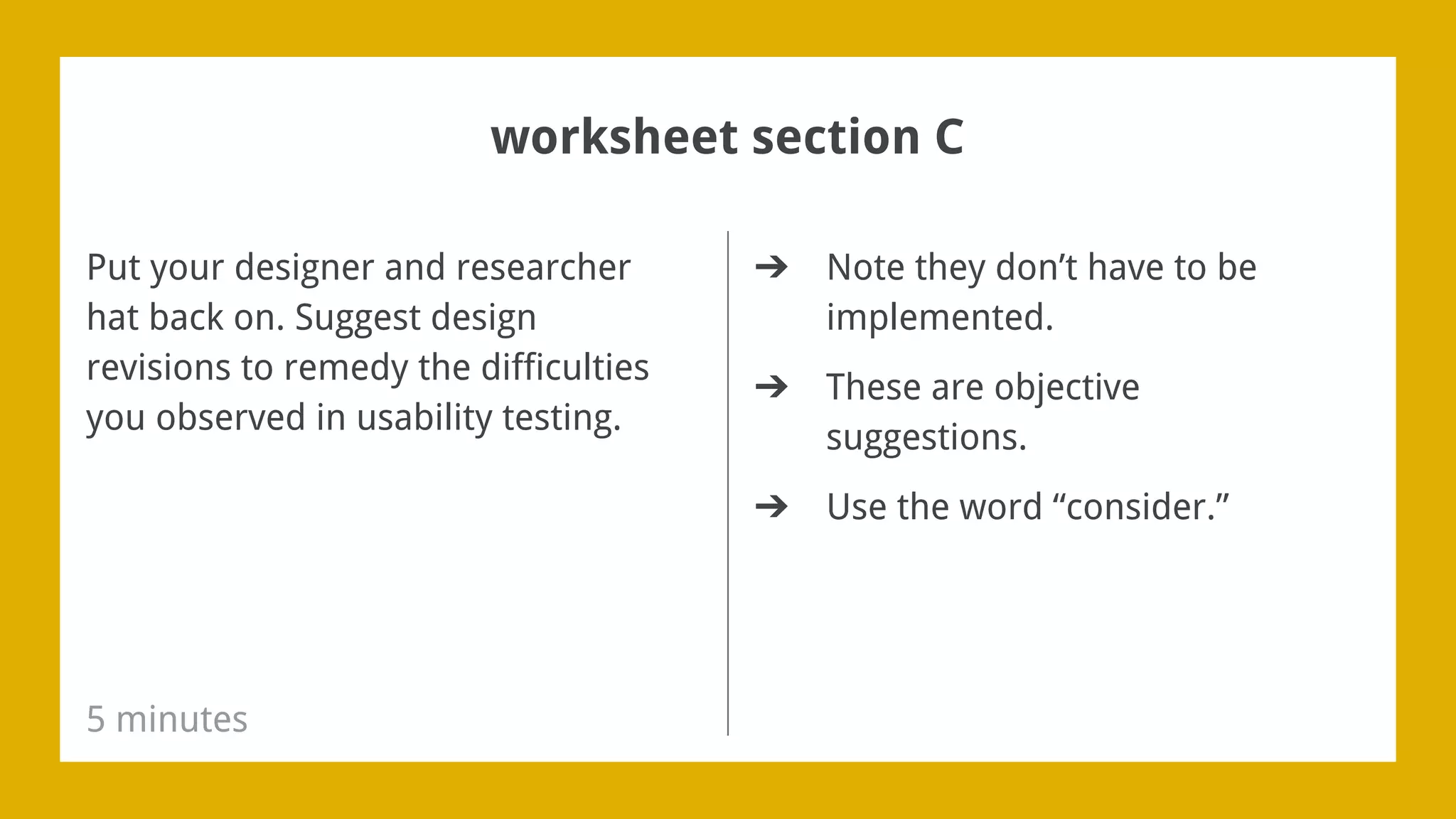 ➔ Note they don’t have to be
implemented.
➔ These are objective
suggestions.
➔ Use the word “consider.”
Put your designer and researcher
hat back on. Suggest design
revisions to remedy the difficulties
you observed in usability testing.
5 minutes
worksheet section C
 
