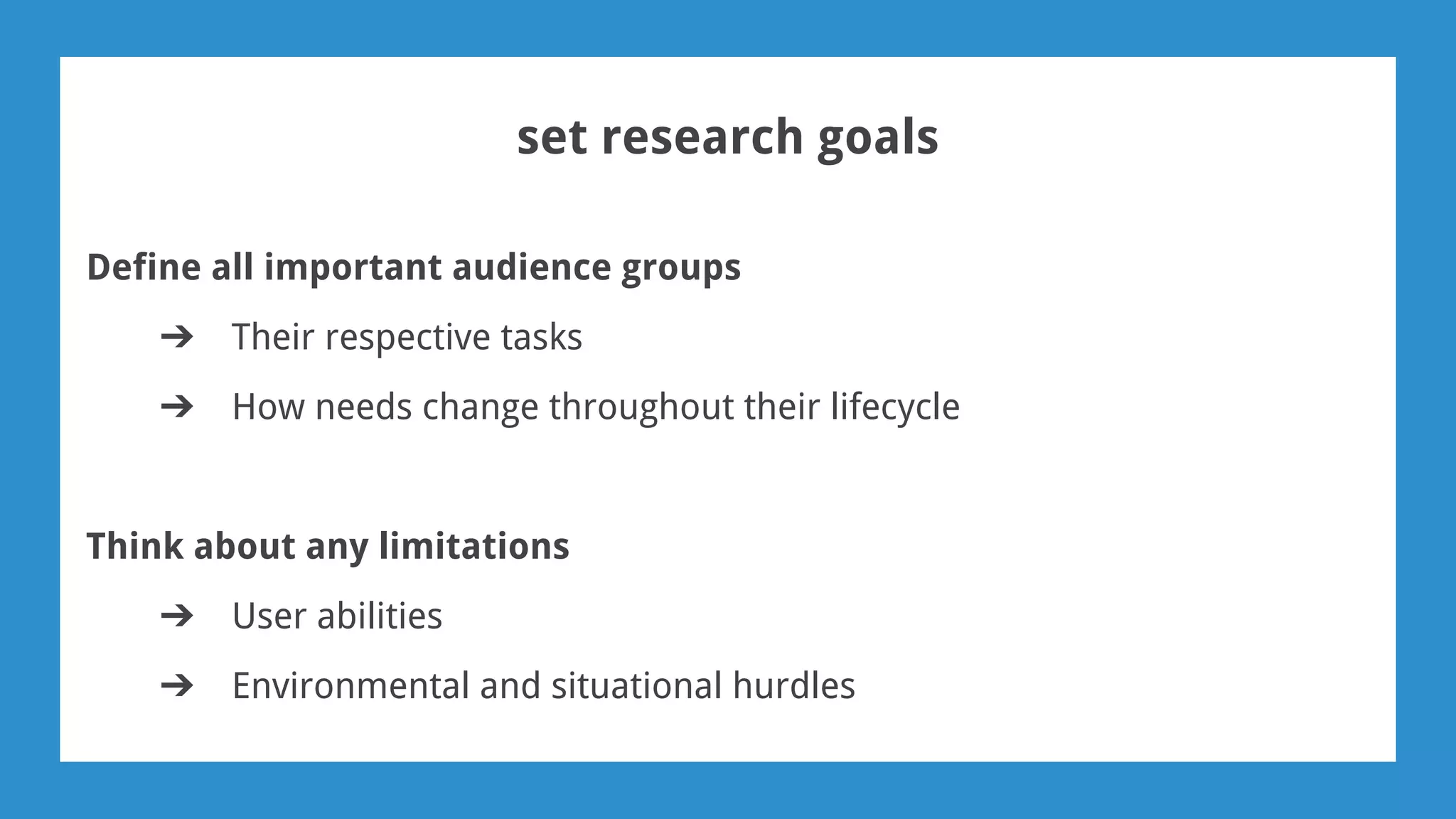 set research goals
Define all important audience groups
➔ Their respective tasks
➔ How needs change throughout their lifecycle
Think about any limitations
➔ User abilities
➔ Environmental and situational hurdles
 