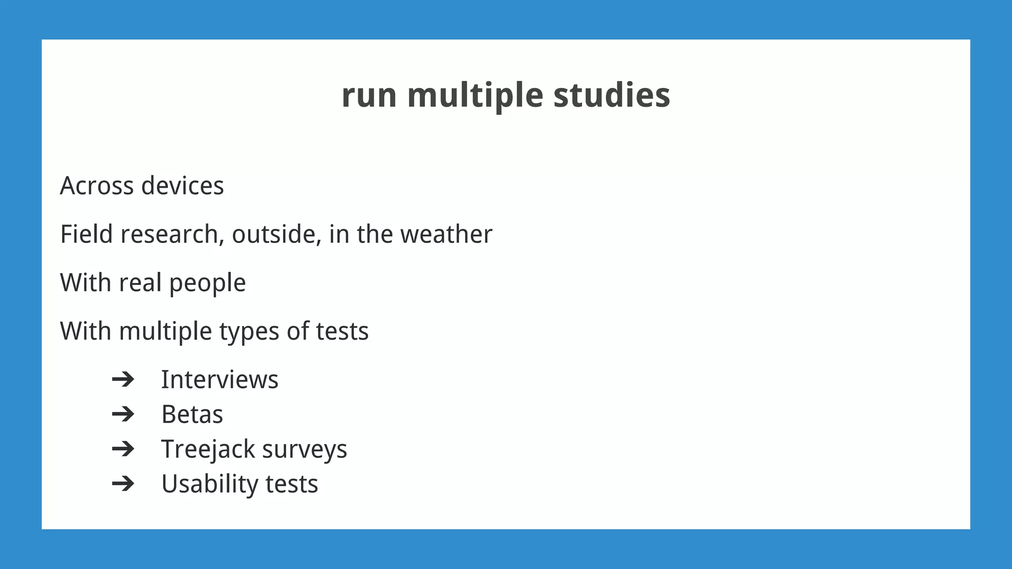 run multiple studies
Across devices
Field research, outside, in the weather
With real people
With multiple types of tests
➔ Interviews
➔ Betas
➔ Treejack surveys
➔ Usability tests
 