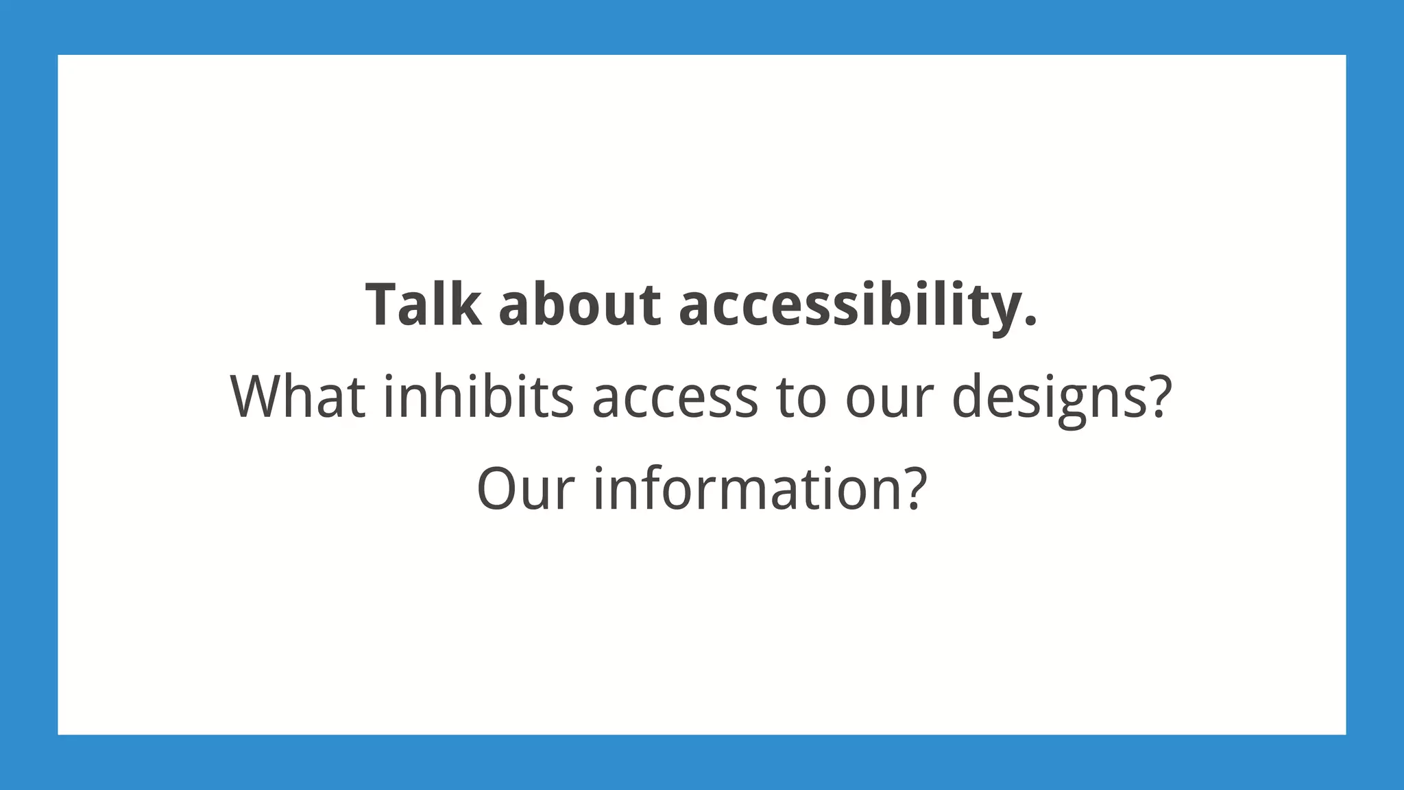 Talk about accessibility.
What inhibits access to our designs?
Our information?
 