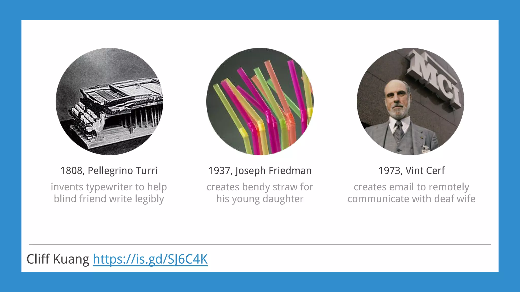 Cliff Kuang https://is.gd/SJ6C4K
1808, Pellegrino Turri
invents typewriter to help
blind friend write legibly
1937, Joseph Friedman
creates bendy straw for
his young daughter
1973, Vint Cerf
creates email to remotely
communicate with deaf wife
 
