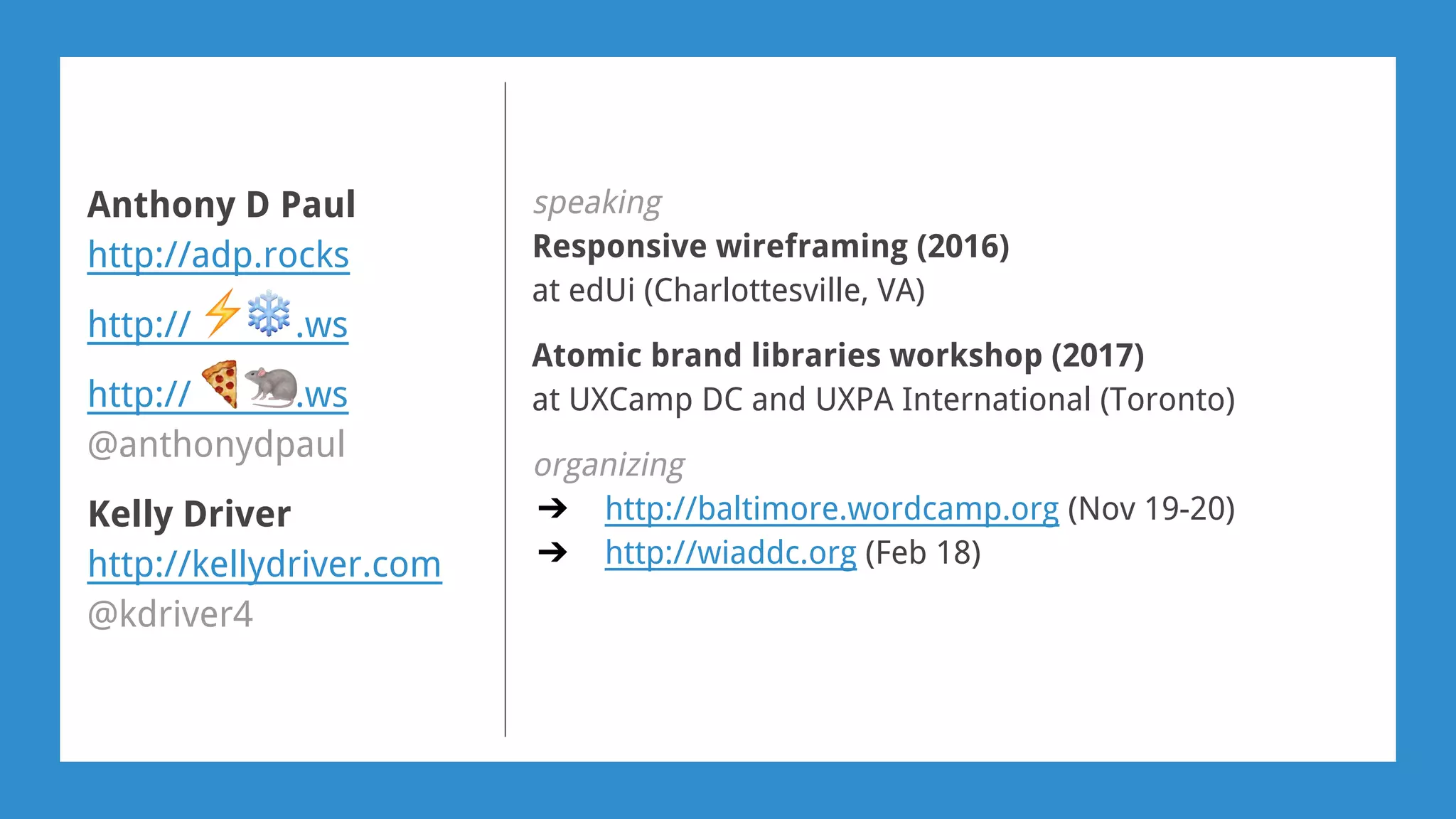speaking
Responsive wireframing (2016)
at edUi (Charlottesville, VA)
Atomic brand libraries workshop (2017)
at UXCamp DC and UXPA International (Toronto)
organizing
➔ http://baltimore.wordcamp.org (Nov 19-20)
➔ http://wiaddc.org (Feb 18)
Anthony D Paul
http://adp.rocks
http:// .ws
http:// .ws
@anthonydpaul
Kelly Driver
http://kellydriver.com
@kdriver4
 