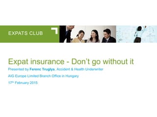 EXPATS CLUB
Expat insurance - Don’t go without it
Presented by Ferenc Truglya, Accident & Health Underwriter
AIG Europe Limited Branch Office in Hungary
17th February 2015
 