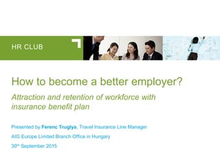 HR CLUB
How to become a better employer?
Attraction and retention of workforce with
insurance benefit plan
Presented by Ferenc Truglya, Travel Insurance Line Manager
AIG Europe Limited Branch Office in Hungary
30th September 2015
 