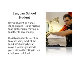 Ben, Law School
Student
Ben’s a student on a shoe
string budget. He and his long
term girlfriend are moving in
together to save money.
His 20 gallon freshwater fish
tank has a tiny crack at the
top & he’s hoping he can
move it into his girlfriend’s
place without breaking it. He’s
also low on fish food.
 