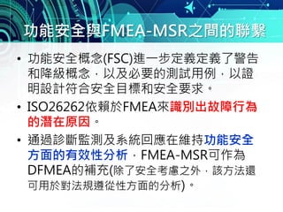 功能安全與FMEA-MSR之間的聯繫
• 功能安全概念(FSC)進一步定義定義了警告
和降級概念，以及必要的測試用例，以證
明設計符合安全目標和安全要求。
• ISO26262依賴於FMEA來識別出故障行為
的潛在原因。
• 通過診斷監測及系統回應在維持功能安全
方面的有效性分析，FMEA-MSR可作為
DFMEA的補充(除了安全考慮之外，該方法還
可用於對法規遵從性方面的分析)。
 