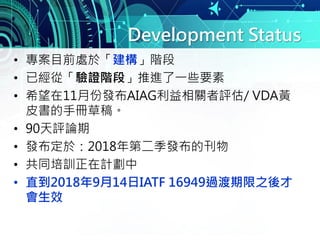Development Status
• 專案目前處於「建構」階段
• 已經從「驗證階段」推進了一些要素
• 希望在11月份發布AIAG利益相關者評估/ VDA黃
皮書的手冊草稿。
• 90天評論期
• 發布定於：2018年第二季發布的刊物
• 共同培訓正在計劃中
• 直到2018年9月14日IATF 16949過渡期限之後才
會生效
 