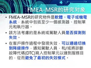 FMEA-MSR的研究对象
• FMEA-MSR的研究物件是軟體、電子或機電
系統，系統中包括至少一個感測器、控制單
元和執行器。
• 該方法考慮的是系統或駕駛人員是否探測到
失效。
• 在客戶操作過程中發現失效，可以通過切換
到降級操作，通知駕駛人員，和/或將診斷
故障代碼(DTC)寫入控制單元以達到服務目
的，從而避免了最初的失效模式。
 