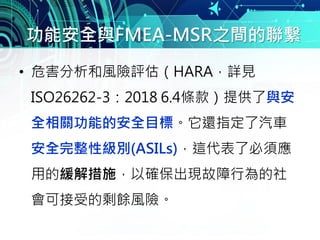 功能安全與FMEA-MSR之間的聯繫
• 危害分析和風險評估（HARA，詳見
ISO26262-3：2018 6.4條款）提供了與安
全相關功能的安全目標。它還指定了汽車
安全完整性級別(ASILs)，這代表了必須應
用的緩解措施，以確保出現故障行為的社
會可接受的剩餘風險。
 