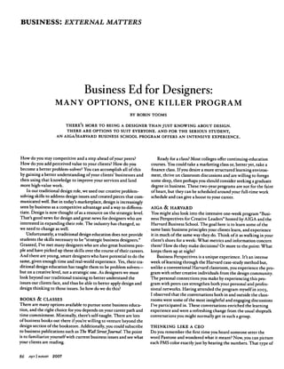 BUSINESS: EXTERNAL MATTERS
Business Ed for Designers:
MANY OPTIONS, ONE KILLER PROGRAM
BY ROBIN TOOMS
THERE'S MORE TO BEING A DESIGNER THAN JUST KNOWING ABOUT DESIGN.
THERE ARE OPTIONS TO SUIT EVERYONE. AND FOR THE SERIOUS STUDENT,
AN AIGA/HARVARD BUSINESS SCHOOL PROGRAM OFFERS AN INTENSIVE EXPERIENCE.
How do you stay competitive and a step ahead of your peers?
How do you add perceived value to your clients? How do you
become a better problem-solver? You can accomplish all of this
by gaining a better understanding of your clients' businesses and
then using that knowledge to improve your services and land
more high-value work.
In our traditional design role, we used our creative problem-
solving skills to address design issues and created pieces that com
municated well. But in today's marketplace, design is increasingly
seen by business as a competitive advantage and a way to differen
tiate. Design is now thought of as a resource on the strategic level.
That's good news for design and great news for designers who are
interested in expanding their role. The industry has changed, so
we need to change as well.
Unfortunately, a traditional design education does not provide
students the skills necessary to be "strategic business designers."
Granted, I've met many designers who are also great business peo
ple and have picked up these skills over the course of their careers.
And there are young, smart designers who have potential to do the
same, given enough time and real-world experience. Yes, their tra
ditional design education has taught them to be problem solvers—
but on a creative level, not a strategic one. As designers we must
look beyond our traditional training to better understand the
issues our clients face, and thus be able to better apply design and
design thinking to those issues. So how do we do this?
BOOKS & CLASSES
There are many options available to pursue some business educa
tion, and the right choice for you depends on your career path and
time commitment. Minimally, there's self-taught. There are lots
of business books out there if you're willing to venture beyond the
design section of the bookstore. Additionally, you could subscribe
to business publications such as The WallStreet Journal. The point
is to familiarize yourself with current business issues and see what
your clients are reading.
Ready for a class? Most colleges offer continuing-education
courses. You could take a marketing class or, better yet, take a
ﬁnance class. If you desire a more structured learning environ
ment, thrive on classroom discussions and are willing to forego
some sleep, then perhaps you should consider seeking a graduate
degree in business. These two-year programs are not for the faint
of heart, but they can be scheduled around your full-time work
schedule and can give a boost to your career.
AIGA & HARVARD
You might also look into the intensive one-week program "Busi
ness Perspectives for Creative Leaders" hosted by AIGA and the
Harvard Business School. The goal here is to learn some of the
same basic business principles your clients learn, and experience
it in much of the same way they do. Think of it as walking in your
client's shoes for a week: What metrics and information concern
them? How do they make decisions? Or more to the point: What
keeps them up at night?
Business Perspectives is a unique experience. It's an intense
week of learning through the Harvard case-study method but,
unlike a conventional Harvard classroom, you experience the pro
gram with other creative individuals from the design community.
The personal connections you make by experiencing this pro
gram with peers can strengthen both your personal and profes
sional networks. Having attended the program myself in 2003,
I observed that the conversations both in and outside the class
rooms were some of the most insightful and engaging discussions
I've participated in. These conversations enriched the learning
experience and were a refreshing change from the usual shoptalk
conversations you might normally get in such a group.
THINKING LIKE A CEO
Do you remember the ﬁrst time you heard someone utter the
word Pantone and wondered what it meant? Now, you can picture
each PMS color exactly just by hearing the numbers. That type of
86 July I august 2007
 