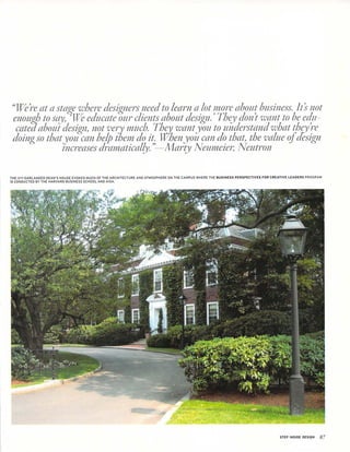 "Were at a stage where designers need to learn a lot more about business. Its not
enough to say, We educate our clients about design.' They don't want to be edu
cated about design, not very much. They want you to understand what they re
doing so that you can help them do it. When you can do that, the value of design
Increases dramatically. "—Marty Neumeier, Neutron
THE IVY-GARLANDED DEAN'S HOUSE EVOKES MUCH OF THE ARCHITECTURE AND ATMOSPHERE ON THE CAMPUS WHERE THE BUSINESS PERSPECTIVES FOR CREATIVE LEADERS PROGRAM
IS CONDUCTED BY THE HARVARD BUSINESS SCHOOLAND AIGA.
STEP INSIDE DESIGN 87
 