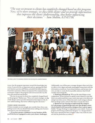 "The way^ we present to clients has completely changed based on this program.
Now, were more strategic, we dig a little deeper and we provide information
that improves the clients understanding, thus better inﬂuencing
their decisions."—Sam Shelton, KINET/K
THE 2006 CLASS OF THE BUSINESS PERSPECTIVES FOR CREATIVE LEADERS PROGRAM
cesses, but the program experience turned this knowledge into
action. It proved to be so important and eye-opening that Shel-
ton's business partner, Jeff Fabian, attended the following year.
From that experience, Fabian incorporated the communication
techniques taught in the program and restructured the way the
ﬁrm does proposals and pitches.
"The way we present to clients has completely changed based
on this program," Shelton says. "Now, we're more strategic, we dig
a little deeper and we provide information that improves the cli
ents' understanding, thus better inﬂuencing their decisions."
THREE MORE REASONS
If these examples are not enough, just consider these three com
pelling reasons why you should think about adding some business
education to your own background:
i. If you have greater conﬁdence in your business skills,
you'll feel better equipped to solve your clients' challenges.
Additionally, you will become a stronger designer when you're bet
ter able to view, digest and make meaningful connections with the
information around you. Learn about business, and not just your
own, in order to create the best possible solutions that ﬁt both
visually and strategically.
2. Stand out and speak up. Why say the same things as your
competition? When you learn to speak to your clients in a way that
shows you understand their issues, you're more apt to win them over
and get your ideas across. Otherwise you're stuck trying to educate
them on design-speak, and isn't that what everyone else does?
3. Businesses are starting to understand the competi
tive advantages of good design and, now that design is more
closely linked with innovation, designers have a great oppor
tunity. "Design thinking" is important to your clients. If you can
progress from being a traditional "designer" to a "design thinker,"
then you're opening the door to higher-value work, both for your
self and the profession as a whole. £
90 jl|ly I august 2007
 